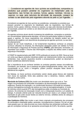 44
Consideram-se agentes de risco químico as substâncias, compostos ou produtos que
possam penetrar no organismo do trabalhador pela via respiratória, nas formas de
poeiras, fumos, gases, neblinas, névoas ou vapores, ou seja, pela natureza da atividade,
de exposição, possam ter contato ou ser absorvido pelo organismo através da pele ou
por ingestão.
Os agentes químicos atuam devido à presença de substâncias, compostos ou produtos
em concentrações relativamente elevadas, na forma de particulados sólidos ou líquidos,
gases e vapores. Os riscos respiratórios nos ambientes de trabalho podem ser por
deficiência de oxigênio e em decorrência da presença de agentes químicos, ou aos dois,
simultaneamente.
Apesar de ser muito trabalhoso, é de fundamental importância conhecer os produtos
químicos utilizados na empresa. As informações desejadas podem ser obtidas na Ficha
de Informação e Segurança de Produto Químico (FISPQ), pelo fabricante, fornecedor, ou
importador que contêm o resumo das informações a respeito dos efeitos sobre a saúde,
segurança e tecnologia.
A FISQP foi regulamentada pela NBR 14725 publicada em janeiro de 2002. Deve-se levar
em conta que alguns produtos industriais podem ser relativamente inertes nas condições
ambientais, mas, quando aquecidos durante o processamento, podem se decompor e
liberar substâncias altamente tóxicas.
Daí a importância de se conhecer também os produtos gerados nessas circunstâncias.
Considerar, por exemplo, que a presença de gases biologicamente inertes, mas, em alta
concentração no ar, como o nitrogênio, podem produzir situações fatais devido à
deficiência de oxigênio.
Na Sabesp, os riscos químicos encontrados variam desde gases tóxicos até materiais
com riscos de explosão. Entre eles podemos citar a cloramina, metano, sulfeto de
hidrogênio, entre outros.
Monóxido de Carbono (CO) Gás incolor com densidade menor que a do ar. Tem
origem nos processos de combustão incompleta e da decomposição de produtos
orgânicos. Quando da inspiração, o ar contaminado favorece a formação do complexo
químico hemoglobina-monóxido de carbono ao invés da hemoglobinaoxigênio. A morte
do indivíduo ocorre quando 67% das hemoglobinas estão vinculadas ao monóxido de
carbono. Os sintomas de intoxicação iniciam com a indisposição levando a um estádio de
letargia. A pressão arterial pode ser reduzida levando por vezes a um colapso brutal. A
exposição ao gás pode causar lesões ao sistema nervoso, cefaléias (dores de cabeça) e
a paralisação de membros.
Gás Carbônico (CO2) Gás incolor e sem cheiro originado principalmente dos processos
de combustão e respiração (grãos, sementes, microrganismos e insetos). Por ser um gás
mais pesado que o ar, este acumula nos níveis inferiores dos ambientes confinados. Este
gás em condições normais do ar apresenta concentração de 0,04%. No entanto, quando
 