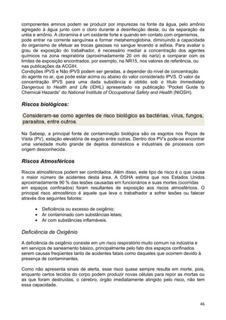 46
componentes aminos podem se produzir por impurezas na fonte da água, pelo amônio
agregado à água junto com o cloro durante a desinfecção desta; ou da separação da
uréia e amônio. A cloramina é um oxidante forte e quando em contato com organismos,
pode entrar na corrente sanguínea e formar metahemoglobina, diminuindo a capacidade
do organismo de efetuar as trocas gasosas no sangue levando a asfixia. Para avaliar o
grau de exposição do trabalhador, é necessário mediar a concentração dos agentes
químicos na zona respiratória (aproximadamente 20 cm do nariz) e comparar com os
limites de exposição encontrados, por exemplo, na NR15, nos valores de referência, ou
nas publicações da ACGIH.
Condições IPVS e Não IPVS podem ser geradas, a depender do nível de concentração
do agente no ar, que pode estar acima ou abaixo do valor considerado IPVS. O valor da
concentração IPVS para uma dada substância é obtido sob o título Immediately
Dangerous to Health and Life (IDHL) apresentado na publicação “Pocket Guide to
Chemical Hazards” do National Institute of Occupational Safety and Health (NIOSH).
Riscos biológicos:
Na Sabesp, a principal fonte de contaminação biológica são os esgotos nos Poços de
Visita (PV), estação elevatória de esgoto entre outras. Dentro dos PV’s pode-se encontrar
uma variedade muito grande de dejetos domésticos e industriais de processos com
origem desconhecida.
Riscos Atmosféricos
Riscos atmosféricos podem ser controlados. Além disso, este tipo de risco é o que causa
o maior número de acidentes desta área. A OSHA estima que nos Estados Unidos
aproximadamente 90 % das lesões causadas em funcionários e suas mortes (ocorridas
em espaços confinados) foram resultantes de exposição aos riscos atmosféricos. O
principal risco atmosférico é aquele que leva o trabalhador a sofrer lesões ou falecer
através dos seguintes fatores:
• Deficiência ou excesso de oxigênio;
• Ar contaminado com substâncias letais;
• Ar com substâncias inflamáveis.
Deficiência de Oxigênio
A deficiência de oxigênio consiste em um risco respiratório muito comum na indústria e
em serviços de saneamento básico, principalmente pelo fato dos espaços confinados
serem causas freqüentes tanto de acidentes fatais como daqueles que ocorrem devido à
presença de contaminantes.
Como não apresenta sinais de alerta, esse risco quase sempre resulta em morte, pois,
enquanto certos tecidos do corpo podem produzir novas células para repor as mortas ou
as que foram destruídas, o cérebro, órgão imediatamente atingido pelo risco, não tem
essa capacidade.
 
