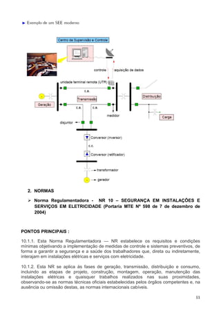 11
2. NORMAS
Norma Regulamentadora - NR 10 – SEGURANÇA EM INSTALAÇÕES E
SERVIÇOS EM ELETRICIDADE (Portaria MTE Nº 598 de 7 de dezembro de
2004)
PONTOS PRINCIPAIS :
10.1.1. Esta Norma Regulamentadora — NR estabelece os requisitos e condições
mínimas objetivando a implementação de medidas de controle e sistemas preventivos, de
forma a garantir a segurança e a saúde dos trabalhadores que, direta ou indiretamente,
interajam em instalações elétricas e serviços com eletricidade.
10.1.2. Esta NR se aplica às fases de geração, transmissão, distribuição e consumo,
incluindo as etapas de projeto, construção, montagem, operação, manutenção das
instalações elétricas e quaisquer trabalhos realizados nas suas proximidades,
observando-se as normas técnicas oficiais estabelecidas pelos órgãos competentes e, na
ausência ou omissão destas, as normas internacionais cabíveis.
 