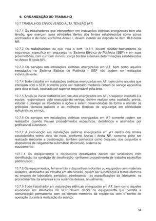 54
6. ORGANIZAÇÃO DO TRABALHO
10.7 TRABALHOS ENVOLVENDO ALTA TENSÃO (AT)
10.7.1 Os trabalhadores que intervenham em instalações elétricas energizadas com alta
tensão, que exerçam suas atividades dentro dos limites estabelecidos como zonas
controladas e de risco, conforme Anexo I, devem atender ao disposto no item 10.8 desta
NR.
10.7.2 Os trabalhadores de que trata o item 10.7.1. devem receber treinamento de
segurança, especifico em segurança no Sistema Elétrico de Potência (SEP) e em suas
proximidades, com currículo mínimo, carga horária e demais determinações estabelecidas
no Anexo II desta NR.
10.7.3 Os serviços em instalações elétricas energizadas em AT, bem como aqueles
executados no Sistema Elétrico de Potência - SEP não podem ser realizados
individualmente.
10.7.4 Todo trabalho em instalações elétricas energizadas em AT, bem como aquelas que
interajam com o SEP, somente pode ser realizado mediante ordem de serviço especifica
para data e local, assinada por superior responsável pela área.
10.7.5 Antes de iniciar trabalhos em circuitos energizados em AT, o superior imediato e a
equipe, responsáveis pela execução do serviço, devem realizar uma avaliação prévia,
estudar e planejar as atividades e ações a serem desenvolvidas de forma a atender os
princípios técnicos básicos e as melhores técnicas de segurança em eletricidade
aplicáveis ao serviço.
10.7.6 Os serviços em instalações elétricas energizadas em AT somente podem ser
realizados quando houver procedimentos específicos, detalhados e assinados por
profissional autorizado.
10.7.7 A intervenção em instalações elétricas energizadas em AT dentro dos limites
estabelecidos como zona de risco, conforme Anexo I desta NR, somente pode ser
realizada mediante a desativação, também conhecida como bloqueio, dos conjuntos e
dispositivos de religamento automático do circuito, sistema ou
equipamento.
107.7.1 Os equipamentos e dispositivos desativados devem ser sinalizados com
identificação da condição de desativação, conforme procedimento de trabalho específico
padronizado.
10.7.8 Os equipamentos, ferramentas e dispositivos isolantes ou equipados com materiais
isolantes, destinados ao trabalho em alta tensão, devem ser submetidos a testes elétricos
ou ensaios de laboratório periódico, obedecendo as especificações do fabricante, os
procedimentos da empresa e na ausência desses, anualmente.
10.7.9 Todo trabalhador em instalações elétricas energizadas em AT, bem como aqueles
envolvidos em atividades no SEP devem dispor de equipamento que permita a
comunicação permanente com os demais membros da equipe ou com o centro de
operação durante a realização do serviço.
 