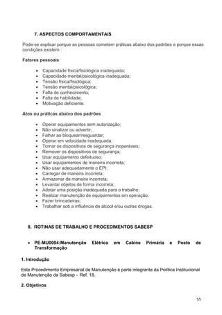 55
7. ASPECTOS COMPORTAMENTAIS
Pode-se explicar porque as pessoas cometem práticas abaixo dos padrões e porque essas
condições existem :
Fatores pessoais
• Capacidade física/fisiológica inadequada;
• Capacidade mental/psicológica inadequada;
• Tensão física/fisiológica;
• Tensão mental/psicológica;
• Falta de conhecimento;
• Falta de habilidade;
• Motivação deficiente.
Atos ou práticas abaixo dos padrões
• Operar equipamentos sem autorização;
• Não sinalizar ou advertir;
• Falhar ao bloquear/resguardar;
• Operar em velocidade inadequada;
• Tornar os dispositivos de segurança inoperáveis;
• Remover os dispositivos de segurança;
• Usar equipamento defeituoso;
• Usar equipamentos de maneira incorreta;
• Não usar adequadamente o EPI;
• Carregar de maneira incorreta;
• Armazenar de maneira incorreta;
• Levantar objetos de forma incorreta;
• Adotar uma posição inadequada para o trabalho;
• Realizar manutenção de equipamentos em operação;
• Fazer brincadeiras;
• Trabalhar sob a influência de álcool e/ou outras drogas.
8. ROTINAS DE TRABALHO E PROCEDIMENTOS SABESP
• PE-MU0004:Manutenção Elétrica em Cabine Primária e Posto de
Transformação
1. Introdução
Este Procedimento Empresarial de Manutenção é parte integrante da Política Institucional
de Manutenção da Sabesp – Ref. 18.
2. Objetivos
 