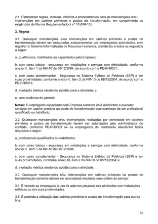 56
2.1. Estabelecer regras, técnicas, critérios e procedimentos para as manutenções e/ou
intervenções em cabines primárias e postos de transformação, em cumprimento as
exigências da Norma Regulamentadora nº 10 (NR-10).
3. Regras
3.1. Quaisquer manutenções e/ou intervenções em cabines primárias e postos de
transformação devem ser executadas exclusivamente por empregados autorizados, com
registro no Sistema Informatizado de Recursos Humanos, atendendo a todos os requisitos
a seguir:
a. qualificados, habilitados ou capacitados pela Empresa;
b. com curso básico - segurança em instalações e serviços com eletricidade, conforme
anexo III, item 1 da NR-10 de 08/12/2004, de acordo com o PE-RH0051;
c. com curso complementar - Segurança no Sistema Elétrico de Potência (SEP) e em
suas proximidades, conforme anexo III, item 2 da NR-10 de 08/12/2004, de acordo com o
PE-RH0051;
d. avaliação médica atestando aptidão para a atividade; e
e. com anuência do gerente.
Notas: O empregado capacitado pela Empresa somente está autorizado a executar
serviços em cabine primária ou posto de transformação acompanhado de um profissional
qualificado ou habilitado.
3.2. Quaisquer manutenções e/ou intervenções realizadas por contratada em cabines
primárias e postos de transformação devem ser autorizadas pelo administrador do
contrato, conforme PE-RH0003 se os empregados da contratada atenderem todos
requisitos a seguir:
a. profissionais qualificados ou habilitados;
b. com curso básico - segurança em instalações e serviços com eletricidade, conforme
anexo III, item 1 da NR-10 de 08/12/2004;
c. com curso complementar - Segurança no Sistema Elétrico de Potência (SEP) e em
suas proximidades, conforme anexo III, item 2 da NR-10 de 08/12/2004; e
d. avaliação médica atestando aptidão para a atividade.
3.3. Quaisquer manutenções e/ou intervenções em cabines primárias ou postos de
transformação somente devem ser executadas mediante uma ordem de serviço.
3.4. É vedado ao empregado o uso de adornos pessoais nas atividades com instalações
elétricas ou em suas proximidades.
3.5. É proibida a utilização das cabines primárias e postos de transformação para outros
fins.
 