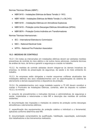 12
Normas Técnicas Oficiais (ABNT) :
• NBR 5410 – Instalações Elétricas de Baixa Tensão (< 1KV)
• NBR 14039 – Instalações Elétricas de Média Tensão (1 a 36,2 KV)
• NBR 5418 – Instalações Elétricas em Atmosferas Explosivas
• NBR 5419 – Proteção contra Descargas Elétricas Atmosféricas (SPDA)
• NBR 8674 – Proteção Contra Incêndios em Transformadores
Normas Técnicas Internacionais :
• IEC – International Eletrotecnic Commission
• NEC – National Electrical Code
• NFPA – National Fire Protection Association
10.2 - MEDIDAS DE CONTROLE
10.2.1. Em todas as intervenções em instalações elétricas devem ser adotadas medidas
preventivas de controle do risco elétrico e de outros riscos adicionais, mediante técnicas
de análise de risco, de forma a garantir a segurança e a saúde no trabalho.
10.2.2. As medidas de controle adotadas devem integrar-se às demais iniciativas da
empresa, no âmbito da preservação da segurança, da saúde e do meio ambiente do
trabalho.
10.2.3. As empresas estão obrigadas a manter esquemas unifilares atualizados das
instalações elétricas dos seus estabelecimentos com as especificações do sistema de
aterramento e demais equipamentos e dispositivos de proteção.
10.2.4. Os estabelecimentos com carga instalada superior a 75 kW devem constituir e
manter o Prontuário de Instalações Elétricas, contendo, além do disposto no subitem
10.2.3, no mínimo:
A. conjunto de procedimentos e instruções técnicas e administrativas de segurança e
saúde, implantadas e relacionadas a esta NR e descrição das medidas de controle
existentes;
B. documentação das inspeções e medições do sistema de proteção contra descargas
atmosféricas e aterramentos elétricos;
C. especificação dos equipamentos de proteção coletiva e individual e o ferramental,
aplicáveis conforme determina esta NR;
D. documentação comprobatória da qualificação, habilitação, capacitação, autorização
dos trabalhadores e dos treinamentos realizados;
 