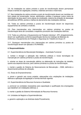 57
3.6. As instalações da cabine primária e posto de transformação devem permanecer
limpas e isentas de vegetações, entulhos, materiais servíveis e inservíveis.
3.7. Nas instalações da cabine primária e posto de transformação devem ser mantidas em
bom estado de conservação: cercas, alambrados, portões e quaisquer outros meios de
delimitação da área assim como placas de sinalização, sistema de proteção de descargas
atmosféricas (SPDA), pontos e malhas de aterramento das instalações elétricas.
3.8. Todas as cabines primárias e postos de transformação devem ter disponíveis
equipamentos de combate a incêndio.
3.9. Para manutenções e/ou intervenções em cabines primárias ou postos de
transformação deve ser consultado o respectivo prontuário das instalações elétricas.
3.10. Todos os uniformes e Equipamentos de Proteção Individual - EPI, obrigatoriamente,
devem ser qualificados conforme especificação técnica do Catálogo de Materiais de
Uniformes e Equipamentos de Proteção e Segurança do Trabalho do Grupo 37.
3.11. Quaisquer manutenções e/ou intervenções em cabines primárias ou postos de
transformação devem ser aplicado o FE-RH0002.
4. Responsabilidades
4.1. Superintendência de Manutenção Estratégica – Autoridade Funcional:
a. nortear e divulgar a aplicação das melhores práticas e novas tecnologias de
manutenção em cabines primárias e postos de transformação;
b. orientar as áreas de manutenção elétrica na elaboração de instruções de trabalho,
quanto aos aspectos técnicos, para cabines primárias ou postos de transformação;
c. manter a gestão do Sistema de Gerenciamento de Manutenção – SGM, definindo e
disseminando políticas de utilização.
4.2. Áreas de Empreendimentos:
a. prever e garantir aos novos projetos, adequações e/ou ampliações de instalações
elétricas a aplicação da legislação e normas técnicas vigentes
4.3. Superintendência de Recursos Humanos e Qualidade:
a. promover as condições necessárias para capacitação e qualificação dos empregados
que trabalham em instalações elétricas; e
b. manter a gestão do Sistema Informatizado de Recursos Humanos.
4.4. Unidades de Negócio e Superintendências:
a. garantir a aplicação e as diretrizes deste Procedimento;
 
