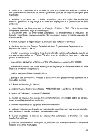 58
b. viabilizar recursos financeiros necessários para adequações das cabines primárias e
dos postos de transformação, de forma a garantir os padrões de segurança exigidos pela
legislação;
c. viabilizar e promover as condições necessárias para adequação das instalações
elétricas, garantindo a segurança e a saúde dos empregados e a preservação do meio
ambiente;
d. disponibilizar os Equipamentos de Proteção Coletiva - EPC, EPI e ferramentas
adequadas, bem como exigir a sua utilização;
e. disseminar entre os empregados autorizados os procedimentos e instruções de
trabalho referentes às manutenções e/ou intervenções em cabines primárias ou postos de
transformação;
f. manter atualizado e disponibilizado o prontuário das instalações elétricas;
g. viabilizar, através dos Serviços Especializados em Engenharia de Segurança e em
Medicina do Trabalho - SESMT:
_ orientar, recomendar e auxiliar a área de manutenção elétrica na fiscalização quanto ao
uso correto dos uniformes, EPC e EPI adequados às atividades, bem como pela sua
guarda e conservação;
_ inspecionar e aprovar os uniformes, EPC e EPI adquiridos, conforme PERH0005;
_ manter-se atualizado das novas tecnologias de segurança e saúde do trabalho na área
elétrica e promover sua aplicação;
_ realizar exames médicos ocupacionais; e
_ participar das elaborações, revisões e atualizações dos procedimentos operacionais e
instruções técnicas.
4.5. Áreas de Manutenção Elétrica:
a. elaborar Análise Preliminar de Riscos - APR (FR-RH0001), conforme PE-RH0042;
b. aplicar o FE-RH0002, conforme PE-RH0042;
c. manter os empregados autorizados permanentemente informados sobre os perigos,
riscos e medidas de controle existentes;
d. definir o responsável da equipe de manutenção elétrica.
e. elaborar instruções de trabalho de manutenção específicas em sua área de atuação,
complementar a este Procedimento, quando necessário;
f. manter atualizada a relação de empregados autorizados a trabalhar em suas
instalações elétricas;
g. subsidiar tecnicamente a montagem do prontuário das instalações elétricas, no que diz
respeito a sua área de atuação;
 