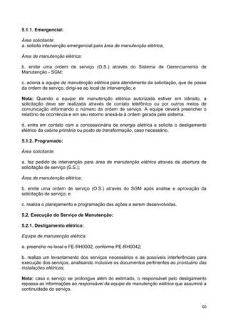 60
5.1.1. Emergencial:
Área solicitante:
a. solicita intervenção emergencial para área de manutenção elétrica;
Área de manutenção elétrica:
b. emite uma ordem de serviço (O.S.) através do Sistema de Gerenciamento de
Manutenção - SGM;
c. aciona a equipe de manutenção elétrica para atendimento da solicitação, que de posse
da ordem de serviço, dirigi-se ao local da intervenção; e
Nota: Quando a equipe de manutenção elétrica autorizada estiver em trânsito, a
solicitação deve ser realizada através de contato telefônico ou por outros meios de
comunicação informando o número da ordem de serviço. A equipe deverá preencher o
relatório de ocorrência e em seu retorno anexá-la à ordem gerada pelo sistema.
d. entra em contato com a concessionária de energia elétrica e solicita o desligamento
elétrico da cabine primária ou posto de transformação, caso necessário.
5.1.2. Programado:
Área solicitante:
a. faz pedido de intervenção para área de manutenção elétrica através de abertura de
solicitação de serviço (S.S.);
Área de manutenção elétrica:
b. emite uma ordem de serviço (O.S.) através do SGM após análise e aprovação da
solicitação de serviço; e
c. realiza o planejamento e programação das ações a serem desenvolvidas.
5.2. Execução do Serviço de Manutenção:
5.2.1. Desligamento elétrico:
Equipe de manutenção elétrica:
a. preenche no local o FE-RH0002, conforme PE-RH0042;
b. realiza um levantamento dos serviços necessários e as possíveis interferências para
execução dos serviços, analisando inclusive os documentos pertinentes ao prontuário das
instalações elétricas;
Nota: caso o serviço se prolongue além do estimado, o responsável pelo desligamento
repassa as informações ao responsável da equipe de manutenção elétrica que assumirá a
continuidade do serviço.
 