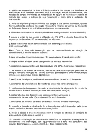 61
c. solicita ao responsável da área solicitante a retirada das cargas que interferem na
manutenção a ser realizada bem como inibe a solicitação remota, quando houver, das
respectivas cargas, informando ao responsável da equipe de manutenção elétrica da
retirada das cargas e inibição de seu religamento e libera para a realização da
manutenção;
d. inibe no respectivo painel de controle das cargas à sua partida automática, quando
houver, colocando a seletora na posição "desligado" e retirando os fusíveis ou desligando
os disjuntores de comando e sinaliza o equipamento em manutenção;
e. informa ao responsável da área solicitante sobre o desligamento da instalação elétrica;
f. orienta e exige de sua equipe a utilização de EPI, EPC e demais dispositivos de
segurança conforme item 5.5 para execução das atividades;
g. todos os trabalhos devem ser executados com desenergização total da
área sob intervenção;
Nota: Caso a área sob intervenção seja de responsabilidade de atuação da
concessionária, a mesma deve ser acionada.
h. isola e impede a presença de pessoas não autorizadas na área sob intervenção;
i. cumpre os itens a seguir, para o desligamento da área sob intervenção:
1. respeitar obrigatoriamente o uso dos respectivos EPI, EPC e ferramentas necessárias;
2. na existência de bancos de baterias, bancos de capacitores e grupos geradores de
energia, verificar a Instrução de Trabalho elaborada pela respectiva área de manutenção
elétrica, assegurando sua inibição operacional;
3. certificar-se da origem e sentido de alimentação elétrica da área sob intervenção;
4. certificar-se do funcionamento do detector de tensão nos pontos energizados;
5. certificar-se do desligamento, bloqueio e impedimento de religamento do circuito de
alimentação da área sob intervenção antes da execução dos serviços;
6. realizar abertura dos dispositivos de seccionamento de vanguarda e
retaguarda de forma a isolar o(s) equipamento(s) sob intervenção;
7. certificar-se da ausência de tensão em todas as fases na área sob intervenção;
8. proceder a isolação e sinalização do entorno da área sob intervenção, evitando-se
acesso inadvertido às áreas eventualmente energizadas;
9. liberar o acesso à área de intervenção com a remoção ou abertura do anteparo de
proteção (tela, grade, porta e outros); e
10. proceder a instalação de aterramentos provisórios na vanguarda e retaguarda do
equipamento sob intervenção, com equipotencialização à terra dos condutores dos
circuitos desenergizados, conforme item 5.3.1. deste Procedimento.
 