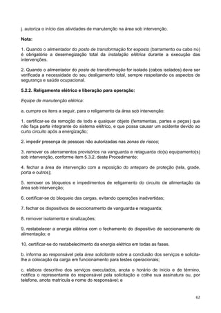 62
j. autoriza o início das atividades de manutenção na área sob intervenção.
Nota:
1. Quando o alimentador do posto de transformação for exposto (barramento ou cabo nú)
é obrigatório a desernegização total da instalação elétrica durante a execução das
intervenções.
2. Quando o alimentador do posto de transformação for isolado (cabos isolados) deve ser
verificada a necessidade do seu desligamento total, sempre respeitando os aspectos de
segurança e saúde ocupacional.
5.2.2. Religamento elétrico e liberação para operação:
Equipe de manutenção elétrica:
a. cumpre os itens a seguir, para o religamento da área sob intervenção:
1. certificar-se da remoção de todo e qualquer objeto (ferramentas, partes e peças) que
não faça parte integrante do sistema elétrico, e que possa causar um acidente devido ao
curto circuito após a energização;
2. impedir presença de pessoas não autorizadas nas zonas de riscos;
3. remover os aterramentos provisórios na vanguarda e retaguarda do(s) equipamento(s)
sob intervenção, conforme item 5.3.2. deste Procedimento;
4. fechar a área de intervenção com a reposição do anteparo de proteção (tela, grade,
porta e outros);
5. remover os bloqueios e impedimentos de religamento do circuito de alimentação da
área sob intervenção;
6. certificar-se do bloqueio das cargas, evitando operações inadvertidas;
7. fechar os dispositivos de seccionamento de vanguarda e retaguarda;
8. remover isolamento e sinalizações;
9. restabelecer a energia elétrica com o fechamento do dispositivo de seccionamento de
alimentação; e
10. certificar-se do restabelecimento da energia elétrica em todas as fases.
b. informa ao responsável pela área solicitante sobre a conclusão dos serviços e solicita-
lhe a colocação da carga em funcionamento para testes operacionais;
c. elabora descritivo dos serviços executados, anota o horário de início e de término,
notifica o representante do responsável pela solicitação e colhe sua assinatura ou, por
telefone, anota matrícula e nome do responsável; e
 