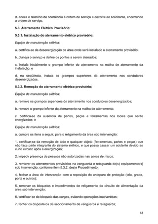 63
d. anexa o relatório de ocorrência à ordem de serviço e devolve ao solicitante, encerrando
a ordem de serviço.
5.3. Aterramento Elétrico Provisório:
5.3.1. Instalação do aterramento elétrico provisório:
Equipe de manutenção elétrica:
a. certifica-se da desenergização da área onde será instalado o aterramento provisório;
b. planeja o serviço e define os pontos a serem aterrados;
c. instala inicialmente o grampo inferior do aterramento na malha de aterramento da
instalação; e
d. na seqüência, instala os grampos superiores do aterramento nos condutores
desenergizados.
5.3.2. Remoção do aterramento elétrico provisório:
Equipe de manutenção elétrica:
a. remove os grampos superiores do aterramento nos condutores desenergizados;
b. remove o grampo inferior do aterramento na malha de aterramento;
c. certifica-se da ausência de partes, peças e ferramentas nos locais que serão
energizados; e
Equipe de manutenção elétrica:
a. cumpre os itens a seguir, para o religamento da área sob intervenção:
1. certificar-se da remoção de todo e qualquer objeto (ferramentas, partes e peças) que
não faça parte integrante do sistema elétrico, e que possa causar um acidente devido ao
curto circuito após a energização;
2. impedir presença de pessoas não autorizadas nas zonas de riscos;
3. remover os aterramentos provisórios na vanguarda e retaguarda do(s) equipamento(s)
sob intervenção, conforme item 5.3.2. deste Procedimento;
4. fechar a área de intervenção com a reposição do anteparo de proteção (tela, grade,
porta e outros);
5. remover os bloqueios e impedimentos de religamento do circuito de alimentação da
área sob intervenção;
6. certificar-se do bloqueio das cargas, evitando operações inadvertidas;
7. fechar os dispositivos de seccionamento de vanguarda e retaguarda;
 