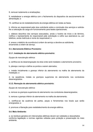 64
8. remover isolamento e sinalizações;
9. restabelecer a energia elétrica com o fechamento do dispositivo de seccionamento de
alimentação; e
10. certificar-se do restabelecimento da energia elétrica em todas as fases.
b. informa ao responsável pela área solicitante sobre a conclusão dos serviços e solicita-
lhe a colocação da carga em funcionamento para testes operacionais;
c. elabora descritivo dos serviços executados, anota o horário de início e de término,
notifica o representante do responsável pela solicitação e colhe sua assinatura ou, por
telefone, anota matrícula e nome do responsável; e
d. anexa o relatório de ocorrência à ordem de serviço e devolve ao solicitante,
encerrando a ordem de serviço.
5.3. Aterramento Elétrico Provisório:
5.3.1. Instalação do aterramento elétrico provisório:
Equipe de manutenção elétrica:
a. certifica-se da desenergização da área onde será instalado o aterramento provisório;
b. planeja o serviço e define os pontos a serem aterrados;
c. instala inicialmente o grampo inferior do aterramento na malha de aterramento da
instalação; e
d. na seqüência, instala os grampos superiores do aterramento nos condutores
desenergizados.
5.3.2. Remoção do aterramento elétrico provisório:
Equipe de manutenção elétrica:
a. remove os grampos superiores do aterramento nos condutores desenergizados;
b. remove o grampo inferior do aterramento na malha de aterramento;
c. certifica-se da ausência de partes, peças e ferramentas nos locais que serão
energizados; e
d. promove a liberação para restabelecimento da energia elétrica.
5.4. Meio Ambiente:
a. os resíduos gerados em intervenções elétricas devem ser coletados e descartados
conforme legislação e normas vigentes voltadas para proteção e preservação do meio
ambiente.
 