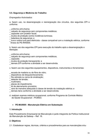 65
5.5. Segurança e Medicina do Trabalho:
Empregados Autorizados:
a. fazem uso, na desenergização e reenergização dos circuitos, dos seguintes EPI e
uniforme:
_ uniforme anti-chama;
_ calçado de segurança sem componentes metálicos;
_ capacete com protetor facial;
_ óculos de proteção contra incidência luminosa;
_ balaclava de segurança; e
_ luva e sobre luva para eletricista - classe compatível com a instalação elétrica, conforme
Anexo do PE-RH0005.
b. fazem uso dos seguintes EPI para execução do trabalho após a desenergização e
liberação:
_ uniforme anti-chama;
_ calçado de segurança sem componentes metálicos;
_ capacete;
_ óculos de proteção transparente; e
_ demais EPI conforme a atividade a ser desenvolvida.
c. fazem uso dos seguintes equipamentos, dispositivos, instrumentos e ferramentas:
_ escada de madeira ou de fibra de vidro;
_ dispositivos de bloqueio/travamento;
_ fita zebrada ou cerca de sinalização;
_ detector de tensão;
_ multímetro;
_ placas de impedimento;
_ kit de aterramento provisório;
_ vara de manobra adequada à classe de tensão da instalação elétrica; e
_ demais itens conforme a atividade a ser desenvolvida.
d. realizam exames médicos ocupacional, conforme Programa de Controle Médico
de Saúde Ocupacional – PCMSO.
• PE-MU0005 : Manutenção Elétrica em Subestação
1. Introdução
Este Procedimento Empresarial de Manutenção é parte integrante da Política Institucional
de Manutenção da Sabesp – Ref. 18.
2. Objetivos
2.1. Estabelecer regras, técnicas, critérios e procedimentos para as manutenções e/ou
 