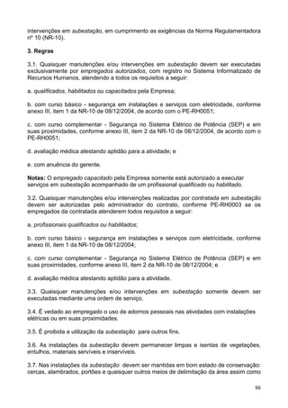 66
intervenções em subestação, em cumprimento as exigências da Norma Regulamentadora
nº 10 (NR-10).
3. Regras
3.1. Quaisquer manutenções e/ou intervenções em subestação devem ser executadas
exclusivamente por empregados autorizados, com registro no Sistema Informatizado de
Recursos Humanos, atendendo a todos os requisitos a seguir:
a. qualificados, habilitados ou capacitados pela Empresa;
b. com curso básico - segurança em instalações e serviços com eletricidade, conforme
anexo III, item 1 da NR-10 de 08/12/2004, de acordo com o PE-RH0051;
c. com curso complementar - Segurança no Sistema Elétrico de Potência (SEP) e em
suas proximidades, conforme anexo III, item 2 da NR-10 de 08/12/2004, de acordo com o
PE-RH0051;
d. avaliação médica atestando aptidão para a atividade; e
e. com anuência do gerente.
Notas: O empregado capacitado pela Empresa somente está autorizado a executar
serviços em subestação acompanhado de um profissional qualificado ou habilitado.
3.2. Quaisquer manutenções e/ou intervenções realizadas por contratada em subestação
devem ser autorizadas pelo administrador do contrato, conforme PE-RH0003 se os
empregados da contratada atenderem todos requisitos a seguir:
a. profissionais qualificados ou habilitados;
b. com curso básico - segurança em instalações e serviços com eletricidade, conforme
anexo III, item 1 da NR-10 de 08/12/2004;
c. com curso complementar - Segurança no Sistema Elétrico de Potência (SEP) e em
suas proximidades, conforme anexo III, item 2 da NR-10 de 08/12/2004; e
d. avaliação médica atestando aptidão para a atividade.
3.3. Quaisquer manutenções e/ou intervenções em subestação somente devem ser
executadas mediante uma ordem de serviço.
3.4. É vedado ao empregado o uso de adornos pessoais nas atividades com instalações
elétricas ou em suas proximidades.
3.5. É proibida a utilização da subestação para outros fins.
3.6. As instalações da subestação devem permanecer limpas e isentas de vegetações,
entulhos, materiais servíveis e inservíveis.
3.7. Nas instalações da subestação devem ser mantidas em bom estado de conservação:
cercas, alambrados, portões e quaisquer outros meios de delimitação da área assim como
 