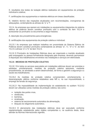 13
E. resultados dos testes de isolação elétrica realizados em equipamentos de proteção
individual e coletiva;
F. certificações dos equipamentos e materiais elétricos em áreas classificadas;
G. relatório técnico das inspeções atualizadas com recomendações, cronogramas de
adequações, contemplando as alíneas de “a” a “f”.
10.2.4. As empresas que operam em instalações ou equipamentos integrantes do sistema
elétrico de potência devem constituir prontuário com o conteúdo do item 10.2.4 e
acrescentar ao prontuário os documentos a seguir listados:
A. descrição dos procedimentos para emergências;
B. certificações dos equipamentos de proteção coletiva e individual;
10.2.5.1 As empresas que realizam trabalhos em proximidade do Sistema Elétrico de
Potência devem constituir prontuário contemplando as alíneas “a”, “c”, “d” e “e”, do item
10.2.4 e alíneas “a” e “b” do item 10.2.5.
10.2.6 O Prontuário de Instalações Elétricas deve ser organizado e mantido atualizado
pelo empregador ou pessoa formalmente designada pela empresa, devendo permanecer
à disposição dos trabalhadores envolvidos nas instalações e serviços em eletricidade.
10.2.8 - MEDIDAS DE PROTEÇÃO COLETIVA
10.2.8.1 Em todos os serviços executados em instalações elétricas devem ser previstas e
adotadas, prioritariamente, medidas de proteção coletiva aplicáveis, mediante
procedimentos, às atividades a serem desenvolvidas, de forma a garantir a segurança e a
saúde dos trabalhadores.
10.2.8.2 As medidas de proteção coletiva compreendem, prioritariamente, a
desenergização elétrica conforme estabelece esta NR e, na sua impossibilidade, o
emprego de tensão de segurança.
10.2.8.2.1 Na impossibilidade de implementação do estabelecido no subitem 10.2.8.2
devem ser utilizadas outras medidas de proteção coletiva, tais como:
• isolação das partes vivas,
• obstáculos,
• barreiras,
• sinalização,
• sistema de seccionamento automático de alimentação,
• bloqueio do religamento automático.
10.2.8.3 O aterramento das instalações elétricas deve ser executado conforme
regulamentação estabelecida pelos órgãos competentes e, na ausência desta, deve
atender às Normas Internacionais vigentes.
 