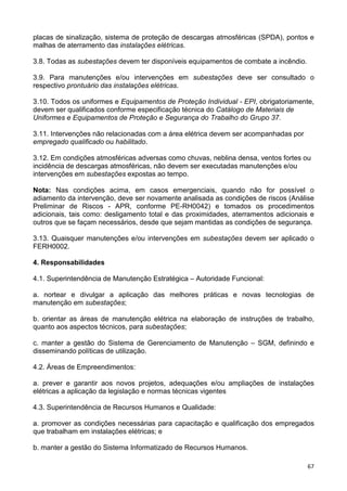 67
placas de sinalização, sistema de proteção de descargas atmosféricas (SPDA), pontos e
malhas de aterramento das instalações elétricas.
3.8. Todas as subestações devem ter disponíveis equipamentos de combate a incêndio.
3.9. Para manutenções e/ou intervenções em subestações deve ser consultado o
respectivo prontuário das instalações elétricas.
3.10. Todos os uniformes e Equipamentos de Proteção Individual - EPI, obrigatoriamente,
devem ser qualificados conforme especificação técnica do Catálogo de Materiais de
Uniformes e Equipamentos de Proteção e Segurança do Trabalho do Grupo 37.
3.11. Intervenções não relacionadas com a área elétrica devem ser acompanhadas por
empregado qualificado ou habilitado.
3.12. Em condições atmosféricas adversas como chuvas, neblina densa, ventos fortes ou
incidência de descargas atmosféricas, não devem ser executadas manutenções e/ou
intervenções em subestações expostas ao tempo.
Nota: Nas condições acima, em casos emergenciais, quando não for possível o
adiamento da intervenção, deve ser novamente analisada as condições de riscos (Análise
Preliminar de Riscos - APR, conforme PE-RH0042) e tomados os procedimentos
adicionais, tais como: desligamento total e das proximidades, aterramentos adicionais e
outros que se façam necessários, desde que sejam mantidas as condições de segurança.
3.13. Quaisquer manutenções e/ou intervenções em subestações devem ser aplicado o
FERH0002.
4. Responsabilidades
4.1. Superintendência de Manutenção Estratégica – Autoridade Funcional:
a. nortear e divulgar a aplicação das melhores práticas e novas tecnologias de
manutenção em subestações;
b. orientar as áreas de manutenção elétrica na elaboração de instruções de trabalho,
quanto aos aspectos técnicos, para subestações;
c. manter a gestão do Sistema de Gerenciamento de Manutenção – SGM, definindo e
disseminando políticas de utilização.
4.2. Áreas de Empreendimentos:
a. prever e garantir aos novos projetos, adequações e/ou ampliações de instalações
elétricas a aplicação da legislação e normas técnicas vigentes
4.3. Superintendência de Recursos Humanos e Qualidade:
a. promover as condições necessárias para capacitação e qualificação dos empregados
que trabalham em instalações elétricas; e
b. manter a gestão do Sistema Informatizado de Recursos Humanos.
 