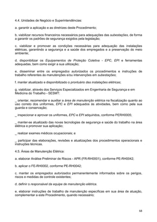 68
4.4. Unidades de Negócio e Superintendências:
a. garantir a aplicação e as diretrizes deste Procedimento;
b. viabilizar recursos financeiros necessários para adequações das subestações, de forma
a garantir os padrões de segurança exigidos pela legislação;
c. viabilizar e promover as condições necessárias para adequação das instalações
elétricas, garantindo a segurança e a saúde dos empregados e a preservação do meio
ambiente;
d. disponibilizar os Equipamentos de Proteção Coletiva - EPC, EPI e ferramentas
adequadas, bem como exigir a sua utilização;
e. disseminar entre os empregados autorizados os procedimentos e instruções de
trabalho referentes às manutenções e/ou intervenções em subestações;
f. manter atualizado e disponibilizado o prontuário das instalações elétricas;
g. viabilizar, através dos Serviços Especializados em Engenharia de Segurança e em
Medicina do Trabalho - SESMT:
_ orientar, recomendar e auxiliar a área de manutenção elétrica na fiscalização quanto ao
uso correto dos uniformes, EPC e EPI adequados às atividades, bem como pela sua
guarda e conservação;
_ inspecionar e aprovar os uniformes, EPC e EPI adquiridos, conforme PERH0005;
_ manter-se atualizado das novas tecnologias de segurança e saúde do trabalho na área
elétrica e promover sua aplicação;
_ realizar exames médicos ocupacionais; e
_ participar das elaborações, revisões e atualizações dos procedimentos operacionais e
instruções técnicas.
4.5. Áreas de Manutenção Elétrica:
a. elaborar Análise Preliminar de Riscos - APR (FR-RH0001), conforme PE-RH0042;
b. aplicar o FE-RH0002, conforme PE-RH0042;
c. manter os empregados autorizados permanentemente informados sobre os perigos,
riscos e medidas de controle existentes;
d. definir o responsável da equipe de manutenção elétrica.
e. elaborar instruções de trabalho de manutenção específicas em sua área de atuação,
complementar a este Procedimento, quando necessário;
 