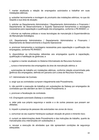 69
f. manter atualizada a relação de empregados autorizados a trabalhar em suas
instalações elétricas;
g. subsidiar tecnicamente a montagem do prontuário das instalações elétricas, no que diz
respeito a sua área de atuação;
h. solicitar ao Departamento Administrativo / Departamento Administrativo e Financeiro /
Departamento de Desenvolvimento e Suporte Operacional treinamentos e reciclagens
necessárias para capacitação e qualificação dos empregados, conforme o PE-RH0051; e
i. informar as melhores práticas e novas tecnologias de manutenção à Superintendência
de Manutenção Estratégica.
4.6. Departamento Administrativo / Departamento Administrativo e Financeiro /
Departamento de Desenvolvimento e Suporte Operacional:
a. promover treinamentos e reciclagens necessárias para capacitação e qualificação dos
empregados, conforme PE-RH0051;
b. disponibilizar as informações referentes aos empregados quanto à capacitação,
qualificação e habilitação às gerências; e
c. registrar e manter atualizado no Sistema Informatizado de Recursos Humanos:
_ cursos e treinamentos dos empregados da área de manutenção elétrica; e
_ autorizações de trabalho em instalações elétricas, conforme relação encaminhada pela
gerência dos empregados, definida em parceria com a área de Recursos Humanos.
4.7. Administrador de Contrato:
a. exigir que as contratadas cumpram integralmente este Procedimento;
b. não permitir a execução de trabalhos em subestações da Sabesp por empregados de
contratada que não atendem ao item 3.2 deste Procedimento; e
c. promover a fiscalização da contratada.
4.8. Empregado autorizado (Sabesp e contratada):
a. zelar pela sua própria segurança e saúde e a de outras pessoas que possam ser
afetadas;
b. impedir a presença de pessoas não autorizadas nas zonas de riscos;
c. comunicar ao seu superior hierárquico qualquer situação de grave e iminente risco;
d. cumprir as determinações deste Procedimento e das instruções de trabalho, quanto às
manutenções e/ou intervenções em subestações; e
e. recusar a execução de atividades que não apresentem condições de segurança
adequadas.
 