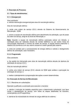 70
5. Descrição do Processo
5.1. Tipos de atendimentos:
5.1.1. Emergencial:
Área solicitante:
a. solicita intervenção emergencial para área de manutenção elétrica;
Área de manutenção elétrica:
b. emite uma ordem de serviço (O.S.) através do Sistema de Gerenciamento de
Manutenção - SGM;
c. aciona a equipe de manutenção elétrica para atendimento da solicitação, que de posse
da ordem de serviço, dirigi-se ao local da intervenção; e
Nota: Quando a equipe de manutenção elétrica autorizada estiver em trânsito, a
solicitação deve ser realizada através de contato telefônico ou por outros meios de
comunicação informando o número da ordem de serviço. A equipe deverá preencher o
relatório de ocorrência e em seu retorno anexá-la à ordem gerada pelo sistema.
d. entra em contato com a concessionária de energia elétrica e solicita o desligamento
elétrico da subestação, caso necessário.
5.1.2. Programado:
Área solicitante:
a. faz pedido de intervenção para área de manutenção elétrica através de abertura de
solicitação de serviço (S.S.);
Área de manutenção elétrica:
b. emite uma ordem de serviço (O.S.) através do SGM após análise e aprovação da
solicitação de serviço; e
c. realiza o planejamento e programação das ações a serem desenvolvidas.
5.2. Execução do Serviço de Manutenção:
5.2.1. Manobras em subestações:
Operador qualificado e autorizado para executar a manobra:
a. atende a instrução de trabalho especifica para a determinada subestação, que deve
conter o planejamento do serviço, com todas as etapas detalhadas da manobra,
contemplando os EPI específicos;
b. atenta-se da necessidade de retirada de cargas elétricas do sistema;
 