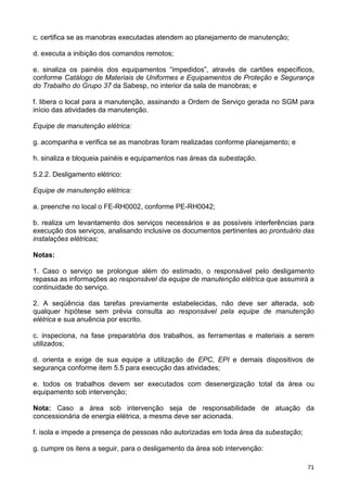 71
c. certifica se as manobras executadas atendem ao planejamento de manutenção;
d. executa a inibição dos comandos remotos;
e. sinaliza os painéis dos equipamentos “impedidos”, através de cartões específicos,
conforme Catálogo de Materiais de Uniformes e Equipamentos de Proteção e Segurança
do Trabalho do Grupo 37 da Sabesp, no interior da sala de manobras; e
f. libera o local para a manutenção, assinando a Ordem de Serviço gerada no SGM para
início das atividades da manutenção.
Equipe de manutenção elétrica:
g. acompanha e verifica se as manobras foram realizadas conforme planejamento; e
h. sinaliza e bloqueia painéis e equipamentos nas áreas da subestação.
5.2.2. Desligamento elétrico:
Equipe de manutenção elétrica:
a. preenche no local o FE-RH0002, conforme PE-RH0042;
b. realiza um levantamento dos serviços necessários e as possíveis interferências para
execução dos serviços, analisando inclusive os documentos pertinentes ao prontuário das
instalações elétricas;
Notas:
1. Caso o serviço se prolongue além do estimado, o responsável pelo desligamento
repassa as informações ao responsável da equipe de manutenção elétrica que assumirá a
continuidade do serviço.
2. A seqüência das tarefas previamente estabelecidas, não deve ser alterada, sob
qualquer hipótese sem prévia consulta ao responsável pela equipe de manutenção
elétrica e sua anuência por escrito.
c. inspeciona, na fase preparatória dos trabalhos, as ferramentas e materiais a serem
utilizados;
d. orienta e exige de sua equipe a utilização de EPC, EPI e demais dispositivos de
segurança conforme item 5.5 para execução das atividades;
e. todos os trabalhos devem ser executados com desenergização total da área ou
equipamento sob intervenção;
Nota: Caso a área sob intervenção seja de responsabilidade de atuação da
concessionária de energia elétrica, a mesma deve ser acionada.
f. isola e impede a presença de pessoas não autorizadas em toda área da subestação;
g. cumpre os itens a seguir, para o desligamento da área sob intervenção:
 