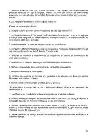 76
3. delimitar a área ao nível dos contatos principais do seccionador, colocando bandeiras
plásticas refletivas de cor alaranjada, fixadas ao lado dos pontos de aterramento
provisório; e e. para abertura de tampões de caixas subterrâneas sinalizar com cones ou
grades.
5.2.5. Religamento elétrico e liberação para operação:
Equipe de manutenção elétrica:
a. cumpre os itens a seguir, para o religamento da área sob intervenção:
1. certificar-se da remoção de todo e qualquer objeto (ferramentas, partes e peças) que
não faça parte integrante do sistema elétrico, e que possa causar um acidente devido ao
curto circuito após a energização;
2. impedir presença de pessoas não autorizadas na zona de risco;
3. remover os aterramentos provisórios na vanguarda e retaguarda do(s) equipamento(s)
sob intervenção, conforme item 5.3 deste Procedimento;
4. remover os bloqueios e impedimentos de religamento do circuito de alimentação da
área sob intervenção;
5. certificar-se do bloqueio das cargas, evitando operações inadvertidas;
6. fechar os dispositivos de seccionamento de vanguarda e retaguarda;
7. remover isolamentos e sinalizações;
8. certificar da ausência de tampas em canaletas e da abertura em base de painéis
blindados, realizando a correção;
9. fechar a área sob intervenção (portões, portas, grades);
10. restabelecer a energia elétrica com o fechamento do dispositivo de seccionamento de
alimentação; e
11. certificar-se do restabelecimento da energia elétrica em todas as fases:
b. informa ao responsável pela área solicitante sobre a conclusão dos serviços e solicita a
colocação da carga em funcionamento para testes operacionais;
c. elabora descritivo dos serviços executados, anota o horário de início e de término,
notifica o representante da área solicitante e colhe sua assinatura ou, por telefone, anota
matrícula e nome do responsável; e
d. anexa o relatório de serviço à ordem de serviço e devolve ao solicitante, encerrando a
ordem de serviço.
 