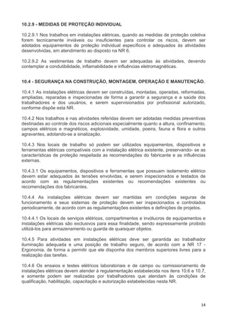 14
10.2.9 - MEDIDAS DE PROTEÇÃO INDIVIDUAL
10.2.9.1 Nos trabalhos em instalações elétricas, quando as medidas de proteção coletiva
forem tecnicamente inviáveis ou insuficientes para controlar os riscos, devem ser
adotados equipamentos de proteção individual específicos e adequados às atividades
desenvolvidas, em atendimento ao disposto na NR 6.
10.2.9.2 As vestimentas de trabalho devem ser adequadas às atividades, devendo
contemplar a condutibilidade, inflamabilidade e influências eletromagnéticas.
10.4 - SEGURANÇA NA CONSTRUÇÃO, MONTAGEM, OPERAÇÃO E MANUTENÇÃO.
10.4.1 As instalações elétricas devem ser construídas, montadas, operadas, reformadas,
ampliadas, reparadas e inspecionadas de forma a garantir a segurança e a saúde dos
trabalhadores e dos usuários, e serem supervisionados por profissional autorizado,
conforme dispõe esta NR.
10.4.2 Nos trabalhos e nas atividades referidas devem ser adotadas medidas preventivas
destinadas ao controle dos riscos adicionais especialmente quanto a altura, confinamento,
campos elétricos e magnéticos, explosividade, umidade, poeira, fauna e flora e outros
agravantes, adotando-se a sinalização.
10.4.3 Nos locais de trabalho só podem ser utilizados equipamentos, dispositivos e
ferramentas elétricas compatíveis com a instalação elétrica existente, preservando- se as
características de proteção respeitada as recomendações do fabricante e as influências
externas.
10.4.3.1 Os equipamentos, dispositivos e ferramentas que possuam isolamento elétrico
devem estar adequados às tensões envolvidas, e serem inspecionados e testados de
acordo com as regulamentações existentes ou recomendações existentes ou
recomendações dos fabricantes.
10.4.4 As instalações elétricas devem ser mantidas em condições seguras de
funcionamento e seus sistemas de proteção devem ser inspecionados e controlados
periodicamente, de acordo com as regulamentações existentes e definições de projetos.
10.4.4.1 Os locais de serviços elétricos, compartimentos e invólucros de equipamentos e
instalações elétricas são exclusivos para essa finalidade, sendo expressamente proibido
utilizá-los para armazenamento ou guarda de quaisquer objetos.
10.4.5 Para atividades em instalações elétricas deve ser garantida ao trabalhador
iluminação adequada e uma posição de trabalho seguro, de acordo com a NR 17 -
Ergonomia, de forma a permitir que ele disponha dos membros superiores livres para a
realização das tarefas.
10.4.6 Os ensaios e testes elétricos laboratoriais e de campo ou comissionamento de
instalações elétricas devem atender à regulamentação estabelecida nos itens 10.6 e 10.7,
e somente podem ser realizadas por trabalhadores que atendam às condições de
qualificação, habilitação, capacitação e autorização estabelecidas nesta NR.
 