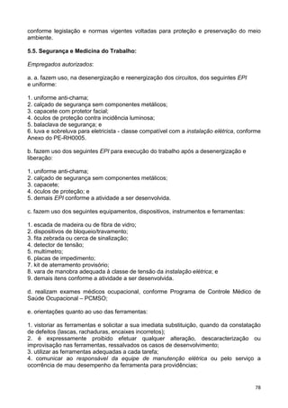 78
conforme legislação e normas vigentes voltadas para proteção e preservação do meio
ambiente.
5.5. Segurança e Medicina do Trabalho:
Empregados autorizados:
a. a. fazem uso, na desenergização e reenergização dos circuitos, dos seguintes EPI
e uniforme:
1. uniforme anti-chama;
2. calçado de segurança sem componentes metálicos;
3. capacete com protetor facial;
4. óculos de proteção contra incidência luminosa;
5. balaclava de segurança; e
6. luva e sobreluva para eletricista - classe compatível com a instalação elétrica, conforme
Anexo do PE-RH0005.
b. fazem uso dos seguintes EPI para execução do trabalho após a desenergização e
liberação:
1. uniforme anti-chama;
2. calçado de segurança sem componentes metálicos;
3. capacete;
4. óculos de proteção; e
5. demais EPI conforme a atividade a ser desenvolvida.
c. fazem uso dos seguintes equipamentos, dispositivos, instrumentos e ferramentas:
1. escada de madeira ou de fibra de vidro;
2. dispositivos de bloqueio/travamento;
3. fita zebrada ou cerca de sinalização;
4. detector de tensão;
5. multímetro;
6. placas de impedimento;
7. kit de aterramento provisório;
8. vara de manobra adequada à classe de tensão da instalação elétrica; e
9. demais itens conforme a atividade a ser desenvolvida.
d. realizam exames médicos ocupacional, conforme Programa de Controle Médico de
Saúde Ocupacional – PCMSO;
e. orientações quanto ao uso das ferramentas:
1. vistoriar as ferramentas e solicitar a sua imediata substituição, quando da constatação
de defeitos (lascas, rachaduras, encaixes incorretos);
2. é expressamente proibido efetuar qualquer alteração, descaracterização ou
improvisação nas ferramentas, ressalvados os casos de desenvolvimento;
3. utilizar as ferramentas adequadas a cada tarefa;
4. comunicar ao responsável da equipe de manutenção elétrica ou pelo serviço a
ocorrência de mau desempenho da ferramenta para providências;
 