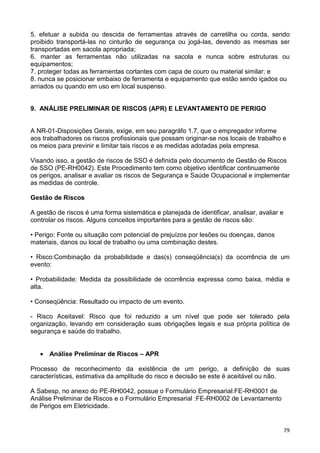 79
5. efetuar a subida ou descida de ferramentas através de carretilha ou corda, sendo
proibido transportá-las no cinturão de segurança ou jogá-las, devendo as mesmas ser
transportadas em sacola apropriada;
6. manter as ferramentas não utilizadas na sacola e nunca sobre estruturas ou
equipamentos;
7. proteger todas as ferramentas cortantes com capa de couro ou material similar; e
8. nunca se posicionar embaixo de ferramenta e equipamento que estão sendo içados ou
arriados ou quando em uso em local suspenso.
9. ANÁLISE PRELIMINAR DE RISCOS (APR) E LEVANTAMENTO DE PERIGO
A NR-01-Disposições Gerais, exige, em seu paragráfo 1.7, que o empregador informe
aos trabalhadores os riscos profissionais que possam originar-se nos locais de trabalho e
os meios para previnir e limitar tais riscos e as medidas adotadas pela empresa.
Visando isso, a gestão de riscos de SSO é definida pelo documento de Gestão de Riscos
de SSO (PE-RH0042). Este Procedimento tem como objetivo identificar continuamente
os perigos, analisar e avaliar os riscos de Segurança e Saúde Ocupacional e implementar
as medidas de controle.
Gestão de Riscos
A gestão de riscos é uma forma sistemática e planejada de identificar, analisar, avaliar e
controlar os riscos. Alguns conceitos importantes para a gestão de riscos são:
• Perigo: Fonte ou situação com potencial de prejuízos por lesões ou doenças, danos
materiais, danos ou local de trabalho ou uma combinação destes.
• Risco:Combinação da probabilidade e das(s) conseqüência(s) da ocorrência de um
evento:
• Probabilidade: Medida da possibilidade de ocorrência expressa como baixa, média e
alta.
• Conseqüência: Resultado ou impacto de um evento.
- Risco Aceitavel: Risco que foi reduzido a um nível que pode ser tolerado pela
organização, levando em consideração suas obrigações legais e sua própria política de
segurança e saúde do trabalho.
• Análise Preliminar de Riscos – APR
Processo de reconhecimento da existência de um perigo, a definição de suas
características, estimativa da amplitude do risco e decisão se este é aceitável ou não.
A Sabesp, no anexo do PE-RH0042, possue o Formulário Empresarial:FE-RH0001 de
Análise Preliminar de Riscos e o Formulário Empresarial :FE-RH0002 de Levantamento
de Perigos em Eletricidade.
 