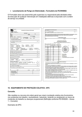 84
• Levantamento de Perigo em Eletricidade - Formulário do FE-RH0002:
O Formulário deve ser preenchido pelo supervisor ou responsável pela atividade antes
da execução de qualquer intervenção em instalações elétricas e arquivado com a ordem
de serviço na unidade.
10. EQUIPAMENTO DE PROTEÇÃO COLETIVA - EPC
Conceito
São medidas ou recursos de ordem geral que visam à proteção coletiva dos funcionários
nos ambientes de trabalho, neutralizando, reduzindo, isolando ou sinalizando os riscos de
incidentes do trabalho ou doenças ocupacionais (Definição conforme PE-RH0005 – Anexo
1 – Conceito)
Exemplos de EPC:
 