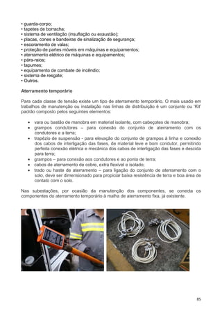 85
• guarda-corpo;
• tapetes de borracha;
• sistema de ventilação (insuflação ou exaustão);
• placas, cones e bandeiras de sinalização de segurança;
• escoramento de valas;
• proteção de partes móveis em máquinas e equipamentos;
• aterramento elétrico de máquinas e equipamentos;
• pára-raios;
• tapumes;
• equipamento de combate de incêndio;
• sistema de resgate;
• Outros.
Aterramento temporário
Para cada classe de tensão existe um tipo de aterramento temporário. O mais usado em
trabalhos de manutenção ou instalação nas linhas de distribuição é um conjunto ou ‘Kit’
padrão composto pelos seguintes elementos:
• vara ou bastão de manobra em material isolante, com cabeçotes de manobra;
• grampos condutores – para conexão do conjunto de aterramento com os
condutores e a terra;
• trapézio de suspensão - para elevação do conjunto de grampos à linha e conexão
dos cabos de interligação das fases, de material leve e bom condutor, permitindo
perfeita conexão elétrica e mecânica dos cabos de interligação das fases e descida
para terra;
• grampos – para conexão aos condutores e ao ponto de terra;
• cabos de aterramento de cobre, extra flexível e isolado;
• trado ou haste de aterramento – para ligação do conjunto de aterramento com o
solo, deve ser dimensionado para propiciar baixa resistência de terra e boa área de
contato com o solo.
Nas subestações, por ocasião da manutenção dos componentes, se conecta os
componentes do aterramento temporário à malha de aterramento fixa, já existente.
 