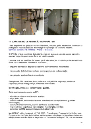 86
11 EQUIPAMENTO DE PROTEÇÃO INDIVIDUAL - EPI
Todo dispositivo ou produto de uso individual, utilizado pelo trabalhador, destinado à
proteção de riscos suscetíveis de ameaçar a segurança e a saúde no trabalho.
Definição conforme PE-RH0005 – Anexo 1 - Conceito.
O EPI não evita a ocorrência do incidente, mas sim atenua a ação do agente agressivo
contra o corpo de quem o usa. Deve ser usado quando:
• sempre que as medidas de ordem geral não ofereçam completa proteção contra os
riscos de incidentes ou de doenças do trabalho;
• enquanto as medidas de proteção coletiva estiverem sendo implantadas;
• na execução de trabalhos eventuais e em exposição de curta duração;
• para atender as situações de emergência.
Exemplos de EPI: capacetes; luvas; máscaras; calçados de segurança; óculos de
segurança; cintos de segurança; protetores auditivos etc.
Distribuição, utilização, conservação e guarda.
Cabe ao empregador quanto ao EPI:
• adquirir o equipamento adequado ao risco;
• exigir o seu uso;
• orientar e treinar o trabalhador sobre o uso adequado do equipamento, guarda e
conservação;
• substituí-lo imediatamente, quando danificado ou extraviado;
• responsabilizar-se pela sua higienização e manutenção periódica;
• comunicar ao MTE qualquer irregularidade observada.
Na SABESP , além de possuir o PE-RH0005 - Procedimento Empresarial de Uniformes e
Equipamentos de Proteção Individual, existe também o Catálogo de Materiais e Uniformes
e Equipamentos de Proteção e Segurança do Trabalho - Catálogo nº. 37, que encontra-se
 
