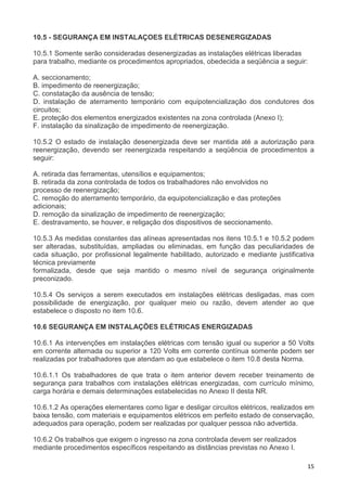 15
10.5 - SEGURANÇA EM INSTALAÇOES ELÉTRICAS DESENERGIZADAS
10.5.1 Somente serão consideradas desenergizadas as instalações elétricas liberadas
para trabalho, mediante os procedimentos apropriados, obedecida a seqüência a seguir:
A. seccionamento;
B. impedimento de reenergização;
C. constatação da ausência de tensão;
D. instalação de aterramento temporário com equipotencialização dos condutores dos
circuitos;
E. proteção dos elementos energizados existentes na zona controlada (Anexo I);
F. instalação da sinalização de impedimento de reenergização.
10.5.2 O estado de instalação desenergizada deve ser mantida até a autorização para
reenergização, devendo ser reenergizada respeitando a seqüência de procedimentos a
seguir:
A. retirada das ferramentas, utensílios e equipamentos;
B. retirada da zona controlada de todos os trabalhadores não envolvidos no
processo de reenergização;
C. remoção do aterramento temporário, da equipotencialização e das proteções
adicionais;
D. remoção da sinalização de impedimento de reenergização;
E. destravamento, se houver, e religação dos dispositivos de seccionamento.
10.5.3 As medidas constantes das alíneas apresentadas nos itens 10.5.1 e 10.5.2 podem
ser alteradas, substituídas, ampliadas ou eliminadas, em função das peculiaridades de
cada situação, por profissional legalmente habilitado, autorizado e mediante justificativa
técnica previamente
formalizada, desde que seja mantido o mesmo nível de segurança originalmente
preconizado.
10.5.4 Os serviços a serem executados em instalações elétricas desligadas, mas com
possibilidade de energização, por qualquer meio ou razão, devem atender ao que
estabelece o disposto no item 10.6.
10.6 SEGURANÇA EM INSTALAÇÕES ELÉTRICAS ENERGIZADAS
10.6.1 As intervenções em instalações elétricas com tensão igual ou superior a 50 Volts
em corrente alternada ou superior a 120 Volts em corrente contínua somente podem ser
realizadas por trabalhadores que atendam ao que estabelece o item 10.8 desta Norma.
10.6.1.1 Os trabalhadores de que trata o item anterior devem receber treinamento de
segurança para trabalhos com instalações elétricas energizadas, com currículo mínimo,
carga horária e demais determinações estabelecidas no Anexo II desta NR.
10.6.1.2 As operações elementares como ligar e desligar circuitos elétricos, realizados em
baixa tensão, com materiais e equipamentos elétricos em perfeito estado de conservação,
adequados para operação, podem ser realizadas por qualquer pessoa não advertida.
10.6.2 Os trabalhos que exigem o ingresso na zona controlada devem ser realizados
mediante procedimentos específicos respeitando as distâncias previstas no Anexo I.
 