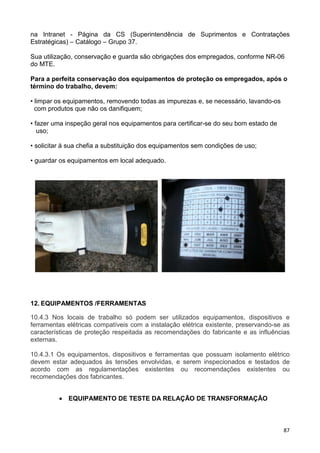 87
na Intranet - Página da CS (Superintendência de Suprimentos e Contratações
Estratégicas) – Catálogo – Grupo 37.
Sua utilização, conservação e guarda são obrigações dos empregados, conforme NR-06
do MTE.
Para a perfeita conservação dos equipamentos de proteção os empregados, após o
término do trabalho, devem:
• limpar os equipamentos, removendo todas as impurezas e, se necessário, lavando-os
com produtos que não os danifiquem;
• fazer uma inspeção geral nos equipamentos para certificar-se do seu bom estado de
uso;
• solicitar à sua chefia a substituição dos equipamentos sem condições de uso;
• guardar os equipamentos em local adequado.
12. EQUIPAMENTOS /FERRAMENTAS
10.4.3 Nos locais de trabalho só podem ser utilizados equipamentos, dispositivos e
ferramentas elétricas compatíveis com a instalação elétrica existente, preservando-se as
características de proteção respeitada as recomendações do fabricante e as influências
externas.
10.4.3.1 Os equipamentos, dispositivos e ferramentas que possuam isolamento elétrico
devem estar adequados às tensões envolvidas, e serem inspecionados e testados de
acordo com as regulamentações existentes ou recomendações existentes ou
recomendações dos fabricantes.
• EQUIPAMENTO DE TESTE DA RELAÇÃO DE TRANSFORMAÇÃO
 