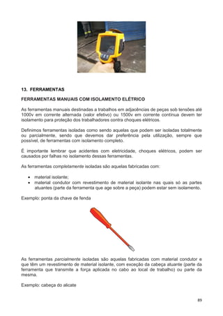 89
13. FERRAMENTAS
FERRAMENTAS MANUAIS COM ISOLAMENTO ELÉTRICO
As ferramentas manuais destinadas a trabalhos em adjacências de peças sob tensões até
1000v em corrente alternada (valor efetivo) ou 1500v em corrente contínua devem ter
isolamento para proteção dos trabalhadores contra choques elétricos.
Definimos ferramentas isoladas como sendo aquelas que podem ser isoladas totalmente
ou parcialmente, sendo que devemos dar preferência pela utilização, sempre que
possível, de ferramentas com isolamento completo.
É importante lembrar que acidentes com eletricidade, choques elétricos, podem ser
causados por falhas no isolamento dessas ferramentas.
As ferramentas completamente isoladas são aquelas fabricadas com:
• material isolante;
• material condutor com revestimento de material isolante nas quais só as partes
atuantes (parte da ferramenta que age sobre a peça) podem estar sem isolamento.
Exemplo: ponta da chave de fenda
As ferramentas parcialmente isoladas são aquelas fabricadas com material condutor e
que têm um revestimento de material isolante, com exceção da cabeça atuante (parte da
ferramenta que transmite a força aplicada no cabo ao local de trabalho) ou parte da
mesma.
Exemplo: cabeça do alicate
 