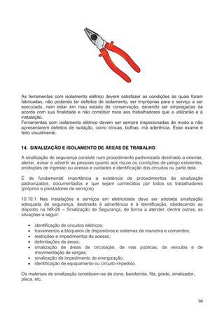 90
As ferramentas com isolamento elétrico devem satisfazer as condições às quais foram
fabricadas, não podendo ter defeitos de isolamento, ser impróprias para o serviço a ser
executado, nem estar em mau estado de conservação, devendo ser empregadas de
acordo com sua finalidade e não constituir risco aos trabalhadores que a utilizarão e à
instalação.
Ferramentas com isolamento elétrico devem ser sempre inspecionadas de modo a não
apresentarem defeitos de isolação, como trincas, bolhas, má aderência. Esse exame é
feito visualmente.
14. SINALIZAÇÃO E ISOLAMENTO DE ÁREAS DE TRABALHO
A sinalização de segurança consiste num procedimento padronizado destinado a orientar,
alertar, avisar e advertir as pessoas quanto aos riscos ou condições de perigo existentes,
proibições de ingresso ou acesso e cuidados e identificação dos circuitos ou parte dele.
É de fundamental importância a existência de procedimentos de sinalização
padronizados, documentados e que sejam conhecidos por todos os trabalhadores
(próprios e prestadores de serviços).
10.10.1 Nas instalações e serviços em eletricidade deve ser adotada sinalização
adequada de segurança, destinada à advertência e à identificação, obedecendo ao
disposto na NR-26 – Sinalização de Segurança, de forma a atender, dentre outras, as
situações a seguir:
• identificação de circuitos elétricos;
• travamentos e bloqueios de dispositivos e sistemas de manobra e comandos;
• restrições e impedimentos de acesso;
• delimitações de áreas;
• sinalização de áreas de circulação, de vias públicas, de veículos e de
movimentação de cargas;
• sinalização de impedimento de energização;
• identificação de equipamento ou circuito impedido.
Os materiais de sinalização constituem-se de cone, bandeirola, fita, grade, sinalizador,
placa, etc.
 