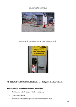 92
DELIMITAÇÃO DE ÁREAS
SINALIZAÇÃO DE IMPEDIMENTO DE ENERGIZAÇÃO
15. SEGURANÇA COM VEÍCULOS (Obedecer o Código Nacional de Trânsito)
Procedimentos necessários no início do trabalho :
• Posicionar o veículo para o trabalho e calçá-lo,
• Ligar o pisca alerta,
• Acender os faróis baixos quando estacionar no contra fluxo,
 
