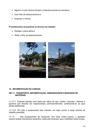 93
• Alguém no solo deverá orientar o motorista durante as manobras,
• Usar freio de estacionamento e
• Engrenar o veículo .
Procedimentos necessários no término do trabalho :
• Desligar o pisca alerta e
• Soltar o freio de estacionamento
16. MOVIMENTAÇÃO DE CARGAS
NR 11 - TRANSPORTE, MOVIMENTAÇÃO, ARMAZENAGEM E MANUSEIO DE
MATERIAIS
11.1.3.1 Especial atenção será dada aos cabos de aço, cordas, correntes, roldanas e
ganchos que deverão ser inspecionados, permanentemente, substituindo-se as suas
partes defeituosas.
11.1.3.2 Em todo o equipamento será indicado, em lugar visível, a carga máxima de
trabalho permitida.
11.1.5 Nos equipamentos de transporte, com força motriz própria, o operador
deverá receber treinamento específico, dado pela empresa, que o habilitará nessa função.
 