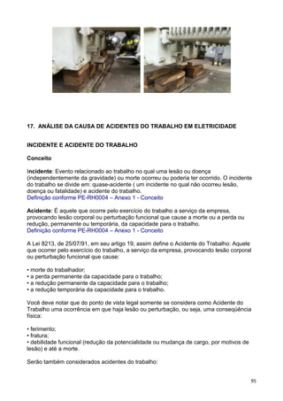 95
17. ANÁLISE DA CAUSA DE ACIDENTES DO TRABALHO EM ELETRICIDADE
INCIDENTE E ACIDENTE DO TRABALHO
Conceito
Incidente: Evento relacionado ao trabalho no qual uma lesão ou doença
(independentemente da gravidade) ou morte ocorreu ou poderia ter ocorrido. O incidente
do trabalho se divide em: quase-acidente ( um incidente no qual não ocorreu lesão,
doença ou fatalidade) e acidente do trabalho.
Definição conforme PE-RH0004 – Anexo 1 - Conceito
Acidente: É aquele que ocorre pelo exercício do trabalho a serviço da empresa,
provocando lesão corporal ou perturbação funcional que cause a morte ou a perda ou
redução, permanente ou temporária, da capacidade para o trabalho.
Definição conforme PE-RH0004 – Anexo 1 - Conceito
A Lei 8213, de 25/07/91, em seu artigo 19, assim define o Acidente do Trabalho: Aquele
que ocorrer pelo exercício do trabalho, a serviço da empresa, provocando lesão corporal
ou perturbação funcional que cause:
• morte do trabalhador;
• a perda permanente da capacidade para o trabalho;
• a redução permanente da capacidade para o trabalho;
• a redução temporária da capacidade para o trabalho.
Você deve notar que do ponto de vista legal somente se considera como Acidente do
Trabalho uma ocorrência em que haja lesão ou perturbação, ou seja, uma conseqüência
física:
• ferimento;
• fratura;
• debilidade funcional (redução da potencialidade ou mudança de cargo, por motivos de
lesão) e até a morte.
Serão também considerados acidentes do trabalho:
 