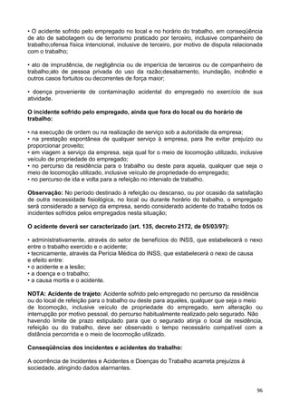 96
• O acidente sofrido pelo empregado no local e no horário do trabalho, em conseqüência
de ato de sabotagem ou de terrorismo praticado por terceiro, inclusive companheiro de
trabalho;ofensa física intencional, inclusive de terceiro, por motivo de disputa relacionada
com o trabalho;
• ato de imprudência, de negligência ou de imperícia de terceiros ou de companheiro de
trabalho;ato de pessoa privada do uso da razão;desabamento, inundação, incêndio e
outros casos fortuitos ou decorrentes de força maior;
• doença proveniente de contaminação acidental do empregado no exercício de sua
atividade.
O incidente sofrido pelo empregado, ainda que fora do local ou do horário de
trabalho:
• na execução de ordem ou na realização de serviço sob a autoridade da empresa;
• na prestação espontânea de qualquer serviço à empresa, para lhe evitar prejuízo ou
proporcionar proveito;
• em viagem a serviço da empresa, seja qual for o meio de locomoção utilizado, inclusive
veículo de propriedade do empregado;
• no percurso da residência para o trabalho ou deste para aquela, qualquer que seja o
meio de locomoção utilizado, inclusive veículo de propriedade do empregado;
• no percurso de ida e volta para a refeição no intervalo de trabalho.
Observação: No período destinado à refeição ou descanso, ou por ocasião da satisfação
de outra necessidade fisiológica, no local ou durante horário do trabalho, o empregado
será considerado a serviço da empresa, sendo considerado acidente do trabalho todos os
incidentes sofridos pelos empregados nesta situação;
O acidente deverá ser caracterizado (art. 135, decreto 2172, de 05/03/97):
• administrativamente, através do setor de benefícios do INSS, que estabelecerá o nexo
entre o trabalho exercido e o acidente;
• tecnicamente, através da Perícia Médica do INSS, que estabelecerá o nexo de causa
e efeito entre:
• o acidente e a lesão;
• a doença e o trabalho;
• a causa mortis e o acidente.
NOTA: Acidente de trajeto: Acidente sofrido pelo empregado no percurso da residência
ou do local de refeição para o trabalho ou deste para aqueles, qualquer que seja o meio
de locomoção, inclusive veículo de propriedade do empregado, sem alteração ou
interrupção por motivo pessoal, do percurso habitualmente realizado pelo segurado. Não
havendo limite de prazo estipulado para que o segurado atinja o local de residência,
refeição ou do trabalho, deve ser observado o tempo necessário compatível com a
distância percorrida e o meio de locomoção utilizado.
Conseqüências dos incidentes e acidentes do trabalho:
A ocorrência de Incidentes e Acidentes e Doenças do Trabalho acarreta prejuízos à
sociedade, atingindo dados alarmantes.
 