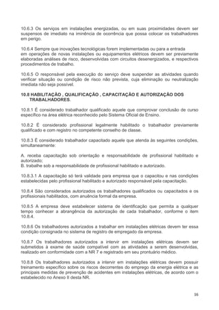 16
10.6.3 Os serviços em instalações energizadas, ou em suas proximidades devem ser
suspensos de imediato na iminência de ocorrência que possa colocar os trabalhadores
em perigo.
10.6.4 Sempre que inovações tecnológicas forem implementadas ou para a entrada
em operações de novas instalações ou equipamentos elétricos devem ser previamente
elaboradas análises de risco, desenvolvidas com circuitos desenergizados, e respectivos
procedimentos de trabalho.
10.6.5 O responsável pela execução do serviço deve suspender as atividades quando
verificar situação ou condição de risco não prevista, cuja eliminação ou neutralização
imediata não seja possível.
10.8 HABILITAÇÃO , QUALIFICAÇÃO , CAPACITAÇÃO E AUTORIZAÇÃO DOS
TRABALHADORES.
10.8.1 É considerado trabalhador qualificado aquele que comprovar conclusão de curso
específico na área elétrica reconhecido pelo Sistema Oficial de Ensino.
10.8.2 É considerado profissional legalmente habilitado o trabalhador previamente
qualificado e com registro no competente conselho de classe.
10.8.3 É considerado trabalhador capacitado aquele que atenda às seguintes condições,
simultaneamente:
A. receba capacitação sob orientação e responsabilidade de profissional habilitado e
autorizado;
B. trabalhe sob a responsabilidade de profissional habilitado e autorizado.
10.8.3.1 A capacitação só terá validade para empresa que o capacitou e nas condições
estabelecidas pelo profissional habilitado e autorizado responsável pela capacitação.
10.8.4 São considerados autorizados os trabalhadores qualificados ou capacitados e os
profissionais habilitados, com anuência formal da empresa.
10.8.5 A empresa deve estabelecer sistema de identificação que permita a qualquer
tempo conhecer a abrangência da autorização de cada trabalhador, conforme o item
10.8.4.
10.8.6 Os trabalhadores autorizados a trabalhar em instalações elétricas devem ter essa
condição consignada no sistema de registro de empregado da empresa.
10.8.7 Os trabalhadores autorizados a intervir em instalações elétricas devem ser
submetidos à exame de saúde compatível com as atividades a serem desenvolvidas,
realizado em conformidade com a NR 7 e registrado em seu prontuário médico.
10.8.8 Os trabalhadores autorizados a intervir em instalações elétricas devem possuir
treinamento específico sobre os riscos decorrentes do emprego da energia elétrica e as
principais medidas de prevenção de acidentes em instalações elétricas, de acordo com o
estabelecido no Anexo II desta NR.
 
