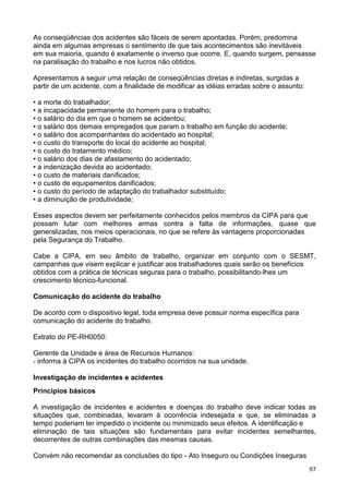 97
As conseqüências dos acidentes são fáceis de serem apontadas. Porém, predomina
ainda em algumas empresas o sentimento de que tais acontecimentos são inevitáveis
em sua maioria, quando é exatamente o inverso que ocorre. E, quando surgem, pensasse
na paralisação do trabalho e nos lucros não obtidos.
Apresentamos a seguir uma relação de conseqüências diretas e indiretas, surgidas a
partir de um acidente, com a finalidade de modificar as idéias erradas sobre o assunto:
• a morte do trabalhador;
• a incapacidade permanente do homem para o trabalho;
• o salário do dia em que o homem se acidentou;
• o salário dos demais empregados que param o trabalho em função do acidente;
• o salário dos acompanhantes do acidentado ao hospital;
• o custo do transporte do local do acidente ao hospital;
• o custo do tratamento médico;
• o salário dos dias de afastamento do acidentado;
• a indenização devida ao acidentado;
• o custo de materiais danificados;
• o custo de equipamentos danificados;
• o custo do período de adaptação do trabalhador substituído;
• a diminuição de produtividade;
Esses aspectos devem ser perfeitamente conhecidos pelos membros da CIPA para que
possam lutar com melhores armas contra a falta de informações, quase que
generalizadas, nos meios operacionais, no que se refere às vantagens proporcionadas
pela Segurança do Trabalho.
Cabe a CIPA, em seu âmbito de trabalho, organizar em conjunto com o SESMT,
campanhas que visem explicar e justificar aos trabalhadores quais serão os benefícios
obtidos com a prática de técnicas seguras para o trabalho, possibilitando-lhes um
crescimento técnico-funcional.
Comunicação do acidente do trabalho
De acordo com o dispositivo legal, toda empresa deve possuir norma específica para
comunicação do acidente do trabalho.
Extrato do PE-RH0050:
Gerente da Unidade e área de Recursos Humanos:
- informa à CIPA os incidentes do trabalho ocorridos na sua unidade.
Investigação de incidentes e acidentes
Principios básicos
A investigação de incidentes e acidentes e doenças do trabalho deve indicar todas as
situações que, combinadas, levaram à ocorrência indesejada e que, se eliminadas a
tempo poderiam ter impedido o incidente ou minimizado seus efeitos. A identificação e
eliminação de tais situações são fundamentais para evitar incidentes semelhantes,
decorrentes de outras combinações das mesmas causas.
Convém não recomendar as conclusões do tipo - Ato Inseguro ou Condições Inseguras
 