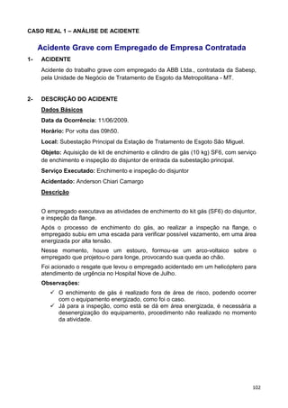 102
CASO REAL 1 – ANÁLISE DE ACIDENTE
Acidente Grave com Empregado de Empresa Contratada
1- ACIDENTE
Acidente do trabalho grave com empregado da ABB Ltda., contratada da Sabesp,
pela Unidade de Negócio de Tratamento de Esgoto da Metropolitana - MT.
2- DESCRIÇÃO DO ACIDENTE
Dados Básicos
Data da Ocorrência: 11/06/2009.
Horário: Por volta das 09h50.
Local: Subestação Principal da Estação de Tratamento de Esgoto São Miguel.
Objeto: Aquisição de kit de enchimento e cilindro de gás (10 kg) SF6, com serviço
de enchimento e inspeção do disjuntor de entrada da subestação principal.
Serviço Executado: Enchimento e inspeção do disjuntor
Acidentado: Anderson Chiari Camargo
Descrição
O empregado executava as atividades de enchimento do kit gás (SF6) do disjuntor,
e inspeção da flange.
Após o processo de enchimento do gás, ao realizar a inspeção na flange, o
empregado subiu em uma escada para verificar possível vazamento, em uma área
energizada por alta tensão.
Nesse momento, houve um estouro, formou-se um arco-voltaico sobre o
empregado que projetou-o para longe, provocando sua queda ao chão.
Foi acionado o resgate que levou o empregado acidentado em um helicóptero para
atendimento de urgência no Hospital Nove de Julho.
Observações:
O enchimento de gás é realizado fora de área de risco, podendo ocorrer
com o equipamento energizado, como foi o caso.
Já para a inspeção, como está se dá em área energizada, é necessária a
desenergização do equipamento, procedimento não realizado no momento
da atividade.
 