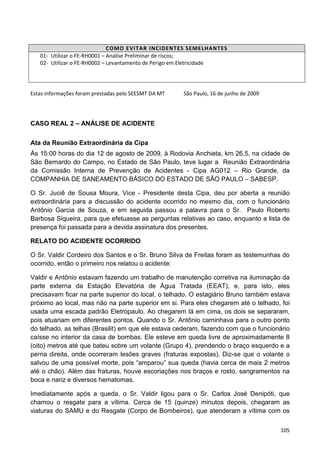 105
COMO EVITAR INCIDENTES SEMELHANTES
01- Utilizar o FE-RH0001 – Analise Preliminar de riscos;
02- Utilizar o FE-RH0002 – Levantamento de Perigo em Eletricidade
Estas informações foram prestadas pelo SEESMT DA MT São Paulo, 16 de junho de 2009
CASO REAL 2 – ANÁLISE DE ACIDENTE
Ata da Reunião Extraordinária da Cipa
Às 15:00 horas do dia 12 de agosto de 2009, à Rodovia Anchieta, km 26,5, na cidade de
São Bernardo do Campo, no Estado de São Paulo, teve lugar a Reunião Extraordinária
da Comissão Interna de Prevenção de Acidentes - Cipa AG012 – Rio Grande, da
COMPANHIA DE SANEAMENTO BÁSICO DO ESTADO DE SÃO PAULO – SABESP.
O Sr. Juciê de Sousa Moura, Vice - Presidente desta Cipa, deu por aberta a reunião
extraordinária para a discussão do acidente ocorrido no mesmo dia, com o funcionário
Antônio Garcia de Souza, e em seguida passou a palavra para o Sr. Paulo Roberto
Barbosa Siqueira, para que efetuasse as perguntas relativas ao caso, enquanto a lista de
presença foi passada para a devida assinatura dos presentes.
RELATO DO ACIDENTE OCORRIDO
O Sr. Valdir Cordeiro dos Santos e o Sr. Bruno Silva de Freitas foram as testemunhas do
ocorrido, então o primeiro nos relatou o acidente:
Valdir e Antônio estavam fazendo um trabalho de manutenção corretiva na iluminação da
parte externa da Estação Elevatória de Água Tratada (EEAT), e, para isto, eles
precisavam ficar na parte superior do local, o telhado. O estagiário Bruno também estava
próximo ao local, mas não na parte superior em si. Para eles chegarem até o telhado, foi
usada uma escada padrão Eletropaulo. Ao chegarem lá em cima, os dois se separaram,
pois atuariam em diferentes pontos. Quando o Sr. Antônio caminhava para o outro ponto
do telhado, as telhas (Brasilit) em que ele estava cederam, fazendo com que o funcionário
caísse no interior da casa de bombas. Ele esteve em queda livre de aproximadamente 8
(oito) metros até que bateu sobre um volante (Grupo 4), prendendo o braço esquerdo e a
perna direita, onde ocorreram lesões graves (fraturas expostas). Diz-se que o volante o
salvou de uma possível morte, pois “amparou” sua queda (havia cerca de mais 2 metros
até o chão). Além das fraturas, houve escoriações nos braços e rosto, sangramentos na
boca e nariz e diversos hematomas.
Imediatamente após a queda, o Sr. Valdir ligou para o Sr. Carlos José Denipóti, que
chamou o resgate para a vítima. Cerca de 15 (quinze) minutos depois, chegaram as
viaturas do SAMU e do Resgate (Corpo de Bombeiros), que atenderam a vítima com os
 