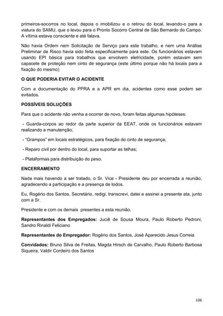 106
primeiros-socorros no local, depois o imobilizou e o retirou do local, levando-o para a
viatura do SAMU, que o levou para o Pronto Socorro Central de São Bernardo do Campo.
A vítima estava consciente e até falava.
Não havia Ordem nem Solicitação de Serviço para este trabalho, e nem uma Análise
Preliminar de Risco havia sido feita especificamente para este. Os funcionários estavam
usando EPI básica para trabalhos que envolvem eletricidade, porém estavam sem
capacete de proteção nem cinto de segurança (este último porque não há locais para a
fixação do mesmo)
O QUE PODERIA EVITAR O ACIDENTE
Com a documentação do PPRA e a APR em dia, acidentes como esse podem ser
evitados.
POSSÍVEIS SOLUÇÕES
Para que o acidente não venha a ocorrer de novo, foram feitas algumas hipóteses:
- Guarda-corpos ao redor da parte superior da EEAT, onde os funcionários estavam
realizando a manutenção;
- “Grampos” em locais estratégicos, para fixação do cinto de segurança;
- Reparo civil por dentro do local, para suportar as telhas;
- Plataformas para distribuição do peso.
ENCERRAMENTO
Nada mais havendo a ser tratado, o Sr. Vice - Presidente deu por encerrada a reunião,
agradecendo a participação e a presença de todos.
Eu, Rogério dos Santos, Secretário, redigi, transcrevi, datei e assinei a presente ata, junto
com a Sr.
Presidente e com os demais presentes a esta reunião.
Representantes dos Empregados: Juciê de Sousa Moura, Paulo Roberto Pedroni,
Sandro Rinaldi Feliciano
Representantes do Empregador: Rogério dos Santos, José Aparecido Jesus Correia
Convidados: Bruno Silva de Freitas, Magda Hirsch de Carvalho, Paulo Roberto Barbosa
Siqueira, Valdir Cordeiro dos Santos
 