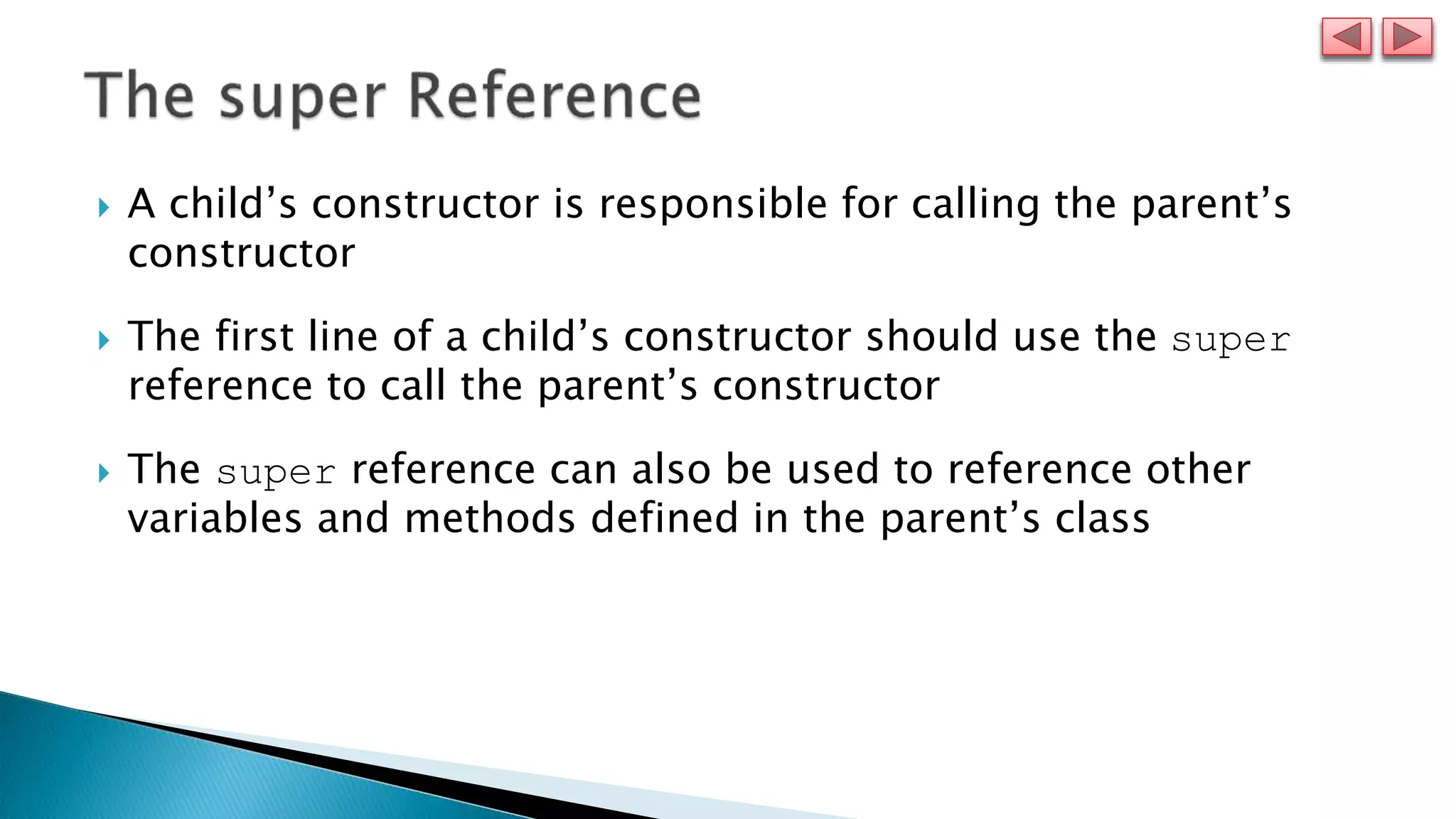  A child’s constructor is responsible for calling the parent’s
constructor
 The first line of a child’s constructor should use the super
reference to call the parent’s constructor
 The super reference can also be used to reference other
variables and methods defined in the parent’s class
 