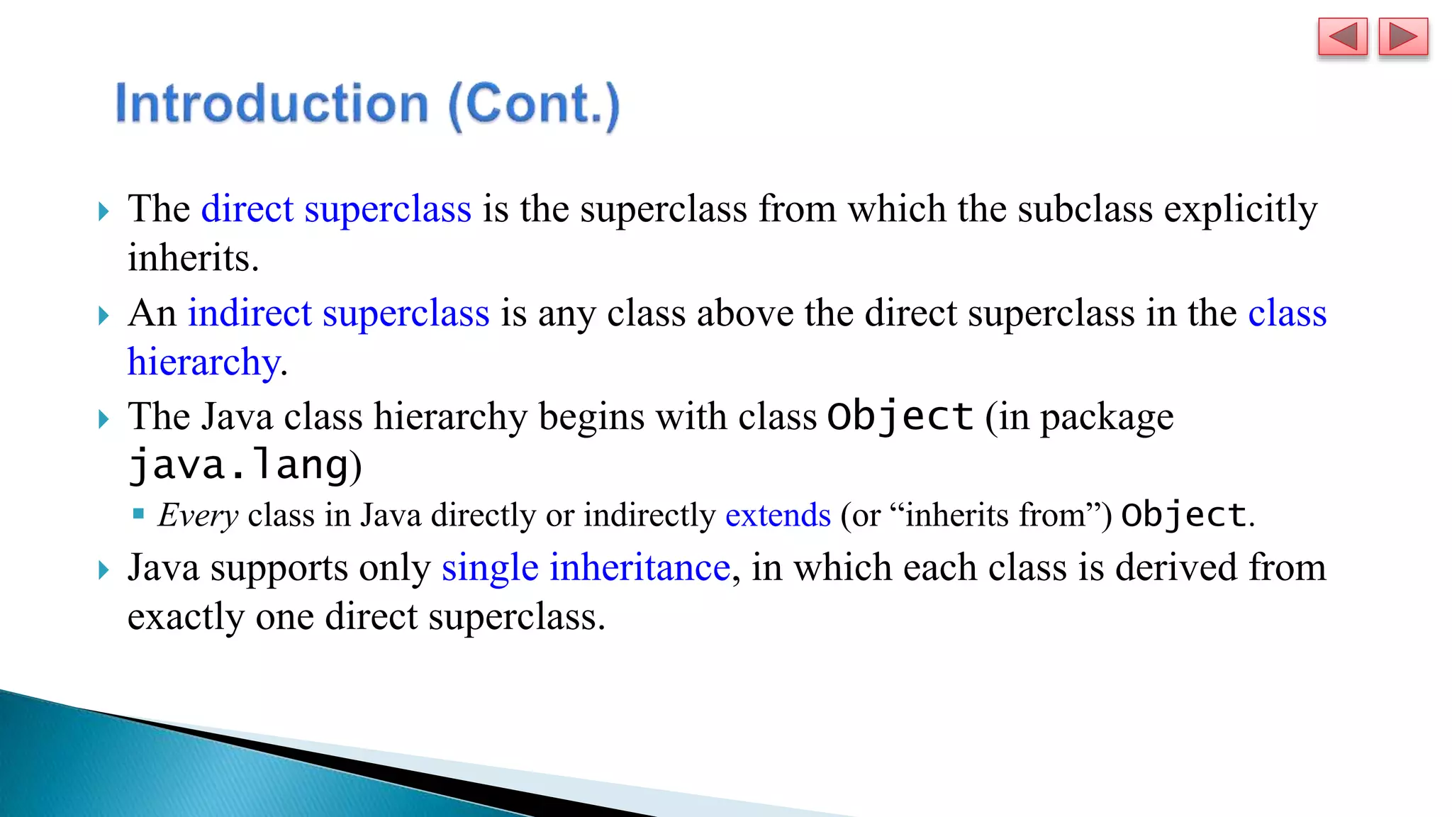  The direct superclass is the superclass from which the subclass explicitly
inherits.
 An indirect superclass is any class above the direct superclass in the class
hierarchy.
 The Java class hierarchy begins with class Object (in package
java.lang)
 Every class in Java directly or indirectly extends (or “inherits from”) Object.
 Java supports only single inheritance, in which each class is derived from
exactly one direct superclass.
 