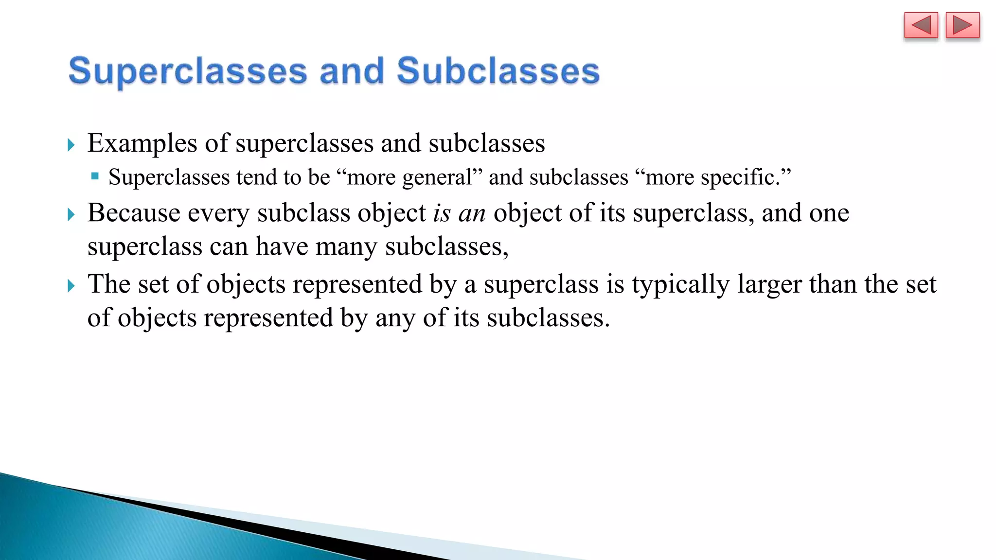  Examples of superclasses and subclasses
 Superclasses tend to be “more general” and subclasses “more specific.”
 Because every subclass object is an object of its superclass, and one
superclass can have many subclasses,
 The set of objects represented by a superclass is typically larger than the set
of objects represented by any of its subclasses.
 