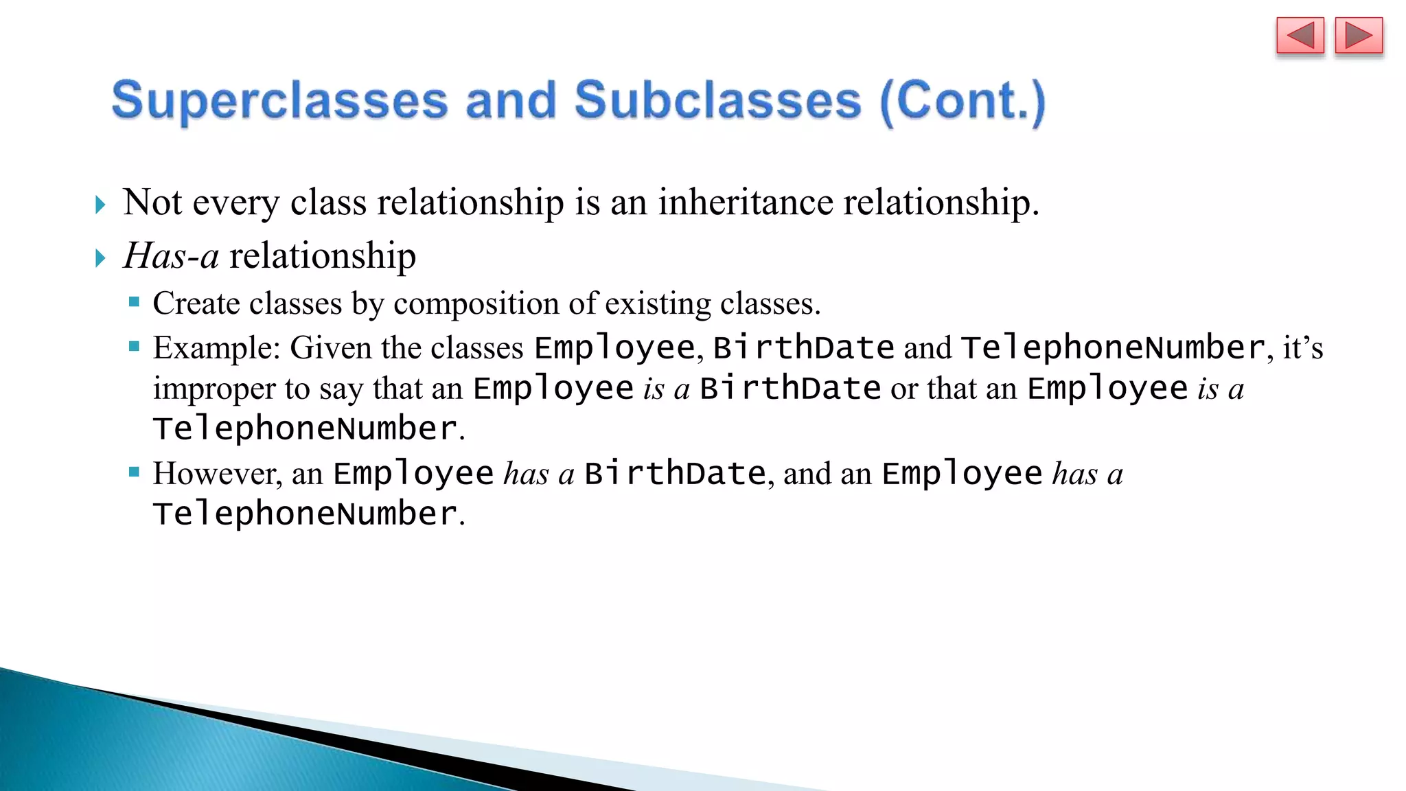  Not every class relationship is an inheritance relationship.
 Has-a relationship
 Create classes by composition of existing classes.
 Example: Given the classes Employee, BirthDate and TelephoneNumber, it’s
improper to say that an Employee is a BirthDate or that an Employee is a
TelephoneNumber.
 However, an Employee has a BirthDate, and an Employee has a
TelephoneNumber.
 