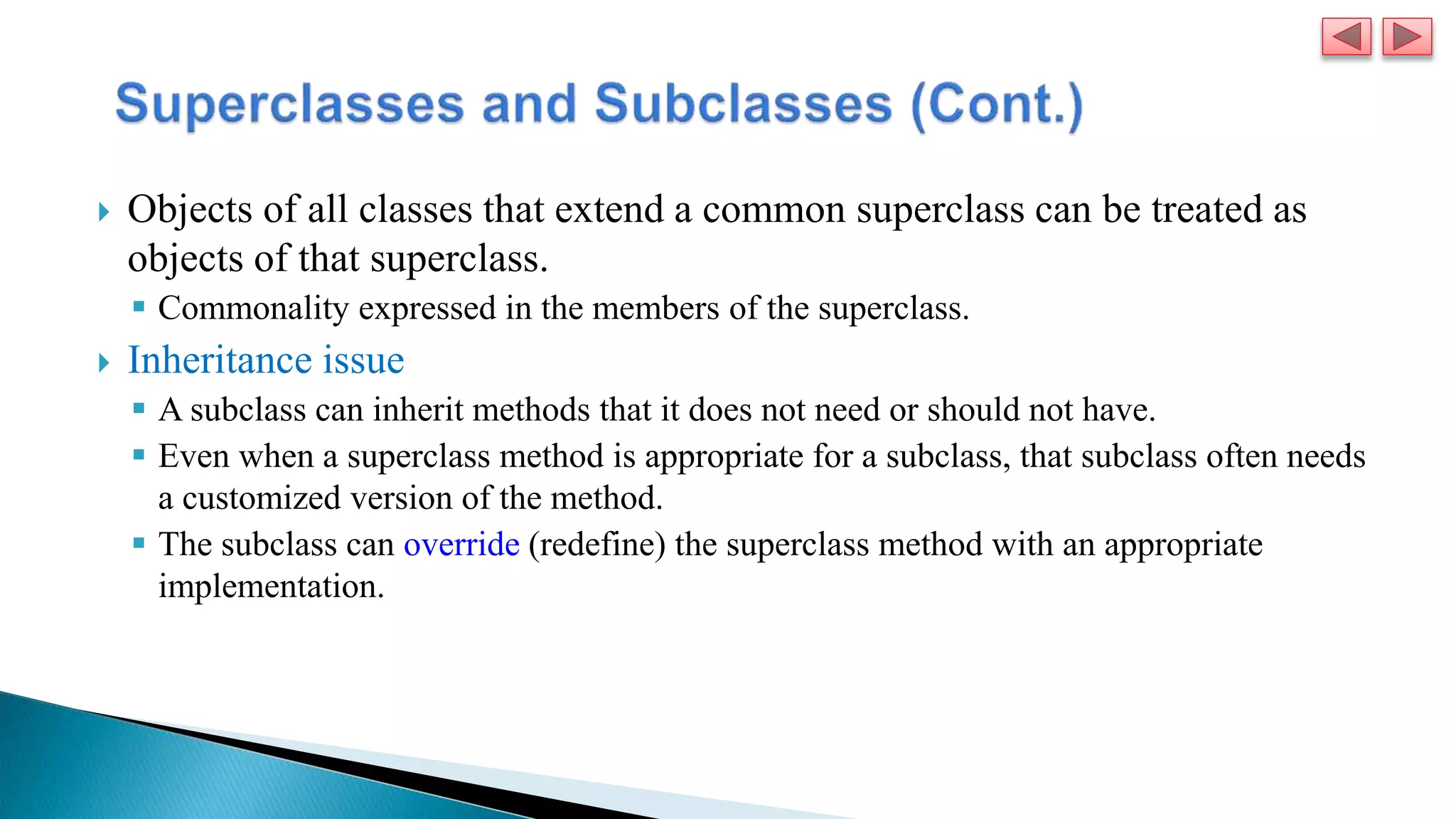  Objects of all classes that extend a common superclass can be treated as
objects of that superclass.
 Commonality expressed in the members of the superclass.
 Inheritance issue
 A subclass can inherit methods that it does not need or should not have.
 Even when a superclass method is appropriate for a subclass, that subclass often needs
a customized version of the method.
 The subclass can override (redefine) the superclass method with an appropriate
implementation.
 