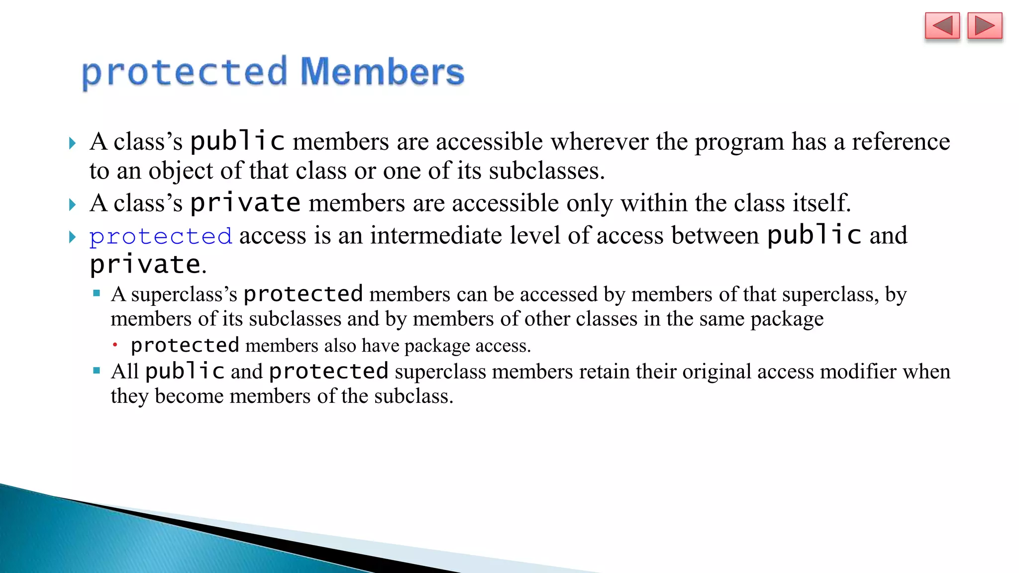  A class’s public members are accessible wherever the program has a reference
to an object of that class or one of its subclasses.
 A class’s private members are accessible only within the class itself.
 protected access is an intermediate level of access between public and
private.
 A superclass’s protected members can be accessed by members of that superclass, by
members of its subclasses and by members of other classes in the same package
 protected members also have package access.
 All public and protected superclass members retain their original access modifier when
they become members of the subclass.
 