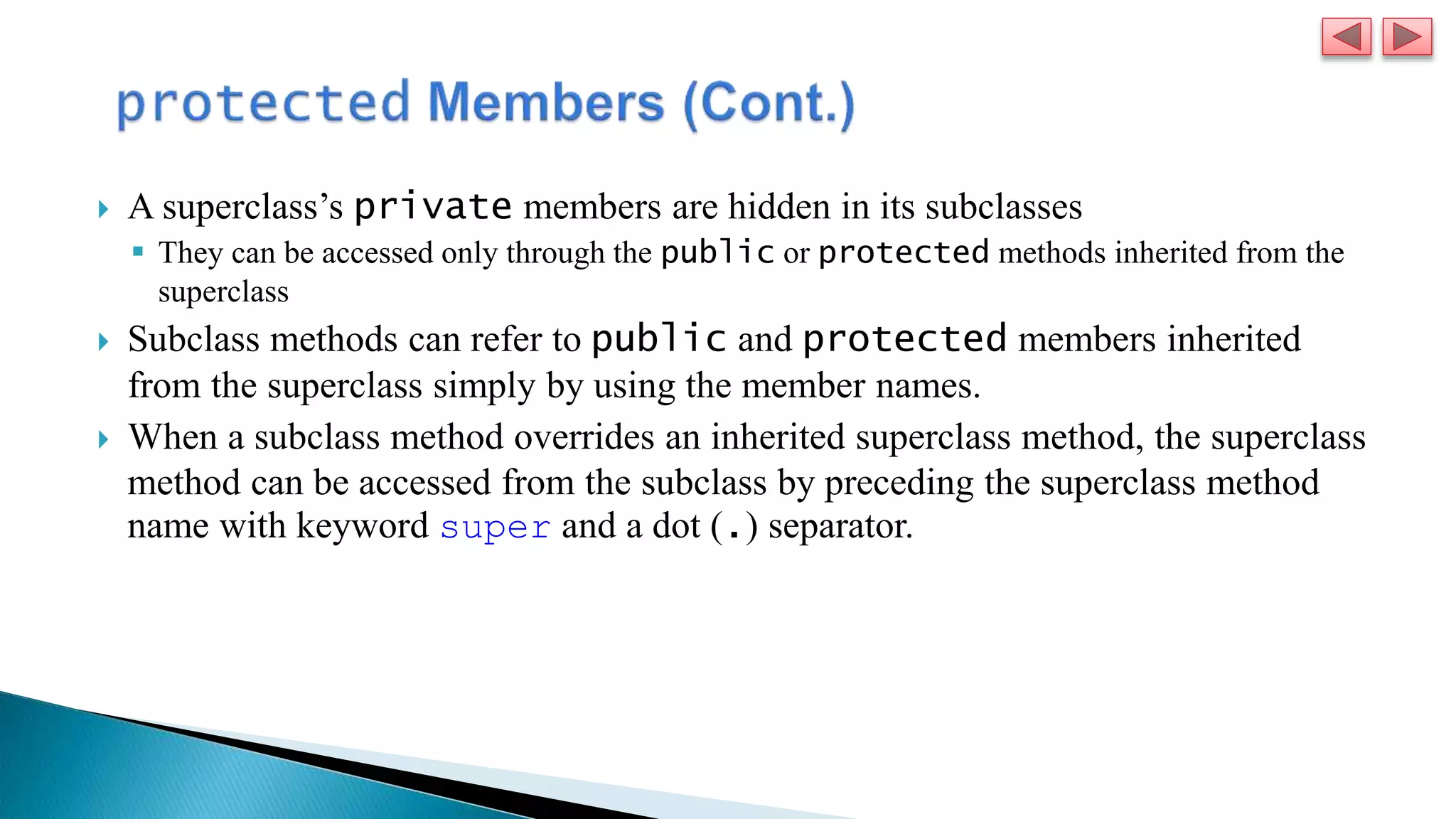  A superclass’s private members are hidden in its subclasses
 They can be accessed only through the public or protected methods inherited from the
superclass
 Subclass methods can refer to public and protected members inherited
from the superclass simply by using the member names.
 When a subclass method overrides an inherited superclass method, the superclass
method can be accessed from the subclass by preceding the superclass method
name with keyword super and a dot (.) separator.
 