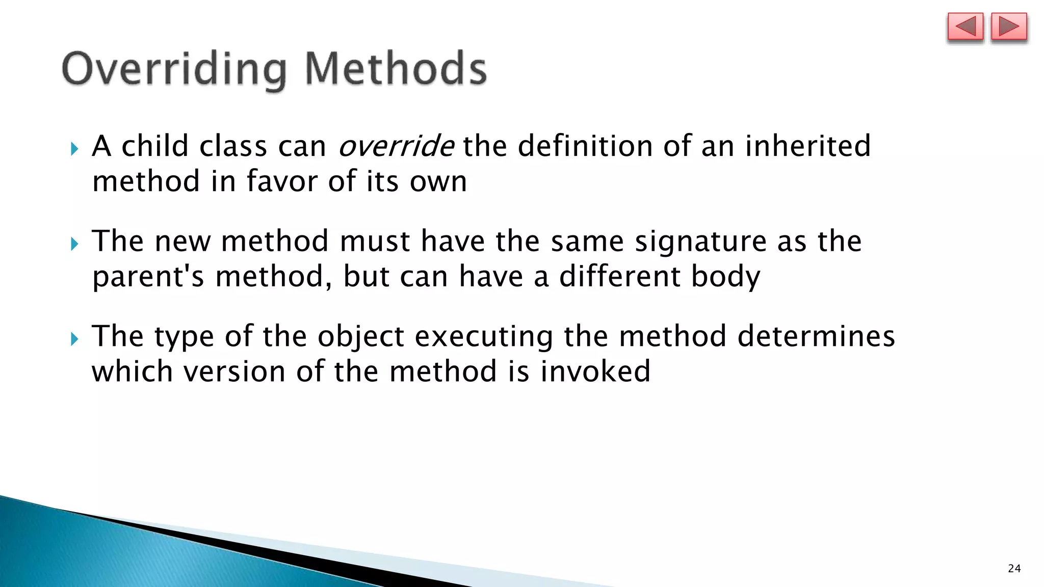24
 A child class can override the definition of an inherited
method in favor of its own
 The new method must have the same signature as the
parent's method, but can have a different body
 The type of the object executing the method determines
which version of the method is invoked
 